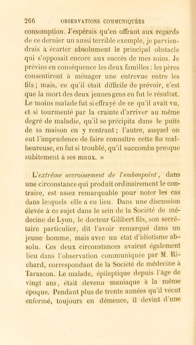 consomption. J’espérais qu’en offrant aux regards de ce dernier un aussi terrible exemple, je parvien- drais à écarter absolument le principal obstacle qui s’opposait encore aux succès de mes soins. Je prévins en conséquence les deux familles : les pères consentirent à ménager une entrevue entre les fils; mais, ce qu’il était difficile de prévoir, c’est que la mort des deux jeunes gens en fut le résultat. Le moins malade fut si effrayé de ce qu’il avait vu, et si tourmenté par la crainte d’arriver au même degré de maladie, qu'il se précipita dans le puits de sa maison en y rentrant ; l’autre, auquel on eut l’imprudence de faire connaître cette fin mal- heureuse, en fut si troublé, qu’il succomba presque subitement à ses maux. » L'extrême accroissement de /’embonpoint, dans une circonstance qui produit ordinairement le con- traire, est assez remarquable pour noter les cas dans lesquels elle a eu lieu. Dans une discussion élevée à ce sujet dans le sein de la Société de mé- decine de Lyon, le docteur Gilibert fils, son secré- taire particulier, dit l’avoir remarqué dans un jeune homme, mais avec un état d’idiotisme ab- solu. Ces deux circonstances avaient également lieu dans l’observation communiquée par M. Ri- chard, correspondant de la Société de médecine à Tarascon. Le malade, épileptique depuis 1 âge de vingt ans, était devenu maniaque à la même époque. Pendant plus de trente années qu’il vécut enfermé, toujours en démence, il devint d’une