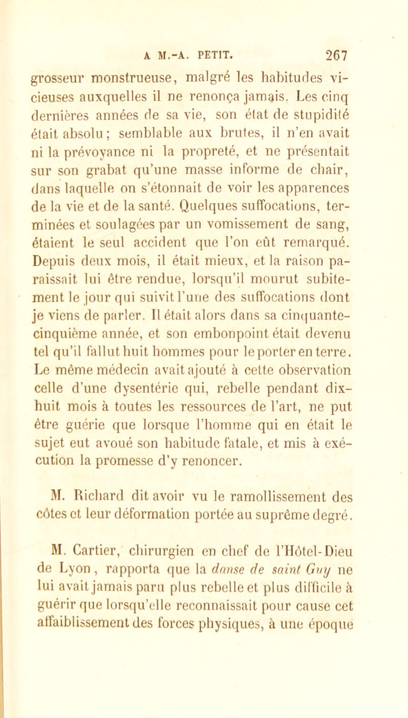 grosseur monstrueuse, malgré les habitudes vi- cieuses auxquelles il ne renonça jamais. Les cinq dernières années de sa vie, son élat de stupidité était absolu ; semblable aux brutes, il n’en avait ni la prévoyance ni la propreté, et ne présentait sur son grabat qu’une masse informe de chair, dans laquelle on s’étonnait de voir les apparences de la vie et de la santé. Quelques suffocations, ter- minées et soulagées par un vomissement de sang, étaient le seul accident que l’on eût remarqué. Depuis deux mois, il était mieux, et la raison pa- raissait lui être rendue, lorsqu’il mourut subite- ment le jour qui suivit l’une des suffocations dont je viens de parler. Il était alors dans sa cinquante- cinquième année, et son embonpoint était devenu tel qu’il fallut huit hommes pour le porter en terre. Le même médecin avait ajouté à cette observation celle d’une dysenterie qui, rebelle pendant dix- huit mois à toutes les ressources de l’art, ne put être guérie que lorsque l’homme qui en était le sujet eut avoué son habitude fatale, et mis à exé- cution la promesse d’y renoncer. M. Richard dit avoir vu le ramollissement des côtes et leur déformation portée au suprême degré. M. Cartier, chirurgien en chef de l’Hôtel-Dieu de Lyon, rapporta que la danse de saint Guy ne lui avait jamais paru plus rebelle et plus difficile à guérir que lorsqu’elle reconnaissait pour cause cet affaiblissement des forces physiques, à une époque