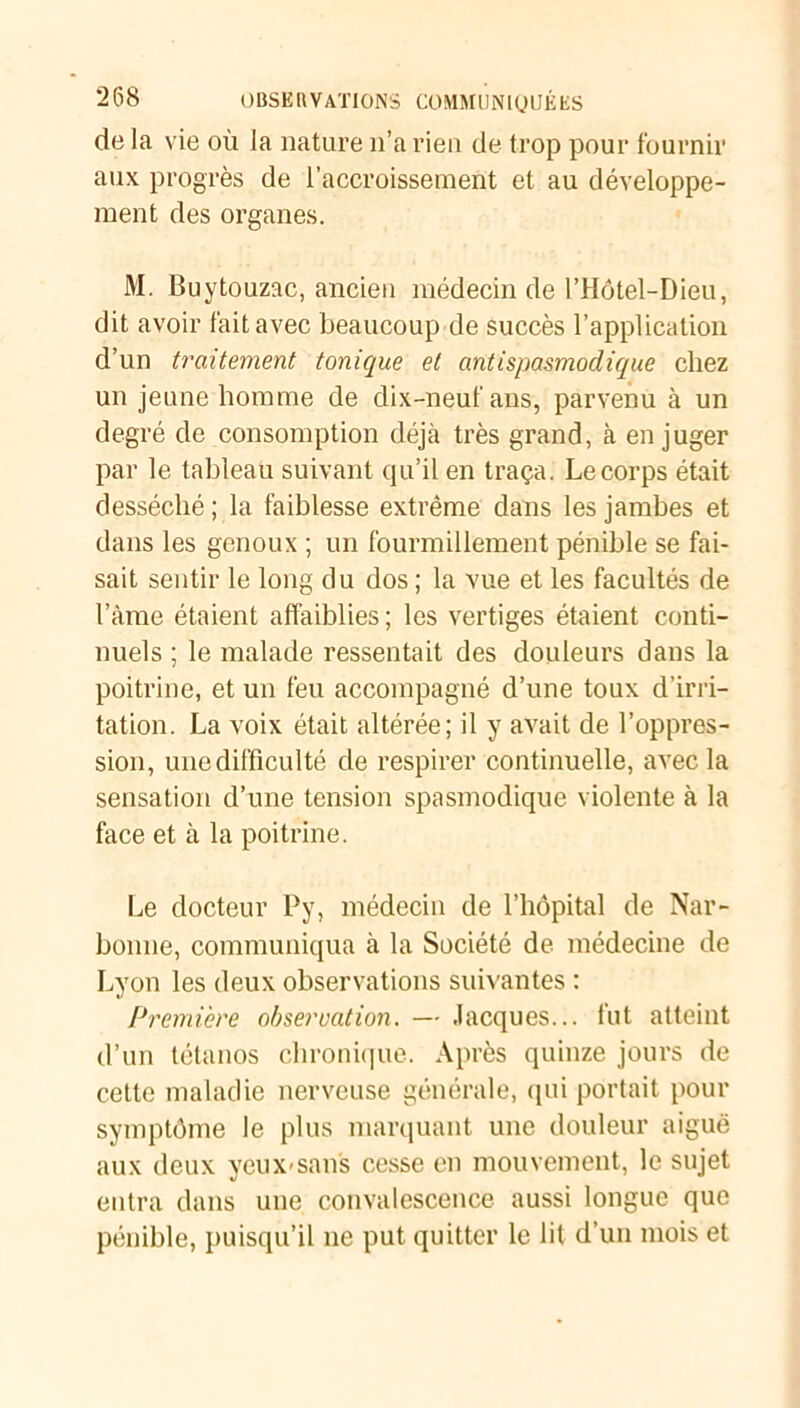 de la vie où la nature n’a rien de trop pour fournir aux progrès de l’accroissement et au développe- ment des organes. M. Buytouzac, ancien médecin de l’Hôtel-Dieu, dit avoir fait avec beaucoup de succès l’application d’un traitement tonique et antispasmodique chez un jeune homme de dix-neuf ans, parvenu à un degré de consomption déjà très grand, à en juger par le tableau suivant qu’il en traça. Le corps était desséché ; la faiblesse extrême dans les jambes et dans les genoux ; un fourmillement pénible se fai- sait sentir le long du dos ; la vue et les facultés de lame étaient affaiblies ; les vertiges étaient conti- nuels ; le malade ressentait des douleurs dans la poitrine, et un feu accompagné d’une toux d’irri- tation. La voix était altérée; il y avait de l’oppres- sion, une difficulté de respirer continuelle, avec la sensation d’une tension spasmodique violente à la face et à la poitrine. Le docteur Py, médecin de l’hôpital de Nar- bonne, communiqua à la Société de médecine de Lyon les deux observations suivantes : Première observation. — Jacques... fut atteint d’un tétanos chronique. Après quinze jours de cette maladie nerveuse générale, qui portait pour symptôme le plus marquant une douleur aiguë aux deux yeux-sans cesse en mouvement, le sujet entra dans une convalescence aussi longue que pénible, puisqu’il ne put quitter le lit d’un mois et