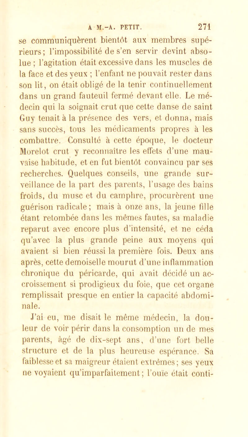 se communiquèrent bientôt aux membres supé- rieurs; l’impossibilité de s’en servir devint abso- lue ; l’agitation était excessive dans les muscles de la face et des yeux ; l’enfant ne pouvait rester dans son lit, on était obligé de la tenir continuellement dans un grand fauteuil fermé devant elle. Le mé- decin qui la soignait crut que celte danse de saint Guy tenait à la présence des vers, et donna, mais sans succès, tous les médicaments propres à les combattre. Consulté à cette époque, le docteur Morelot crut y reconnaître les effets d’une mau- vaise habitude, et en fut bientôt convaincu par ses recherches. Quelques conseils, une grande sur- veillance de la part des parents, l’usage des bains froids, du musc et du camphre, procurèrent une guérison radicale; mais à onze ans, la jeune fille étant retombée dans les mêmes fautes, sa maladie reparut avec encore plus d’intensité, et ne céda qu’avec la plus grande peine aux moyens qui avaient si bien réussi la première fois. Deux ans après, cette demoiselle mourut d’une inflammation chronique du péricarde, qui avait décidé un ac- croissement si prodigieux du foie, que cet organe remplissait presque en entier la capacité abdomi- nale. J’ai eu, me disait le même médecin, la dou- leur de voir périr dans la consomption un de mes parents, âgé de dix-sept ans, d’une fort belle structure et de la plus heureuse espérance. Sa faiblesse et sa maigreur étaient extrêmes; ses yeux ne voyaient qu’imparfaitement ; l’ouïe était conti-