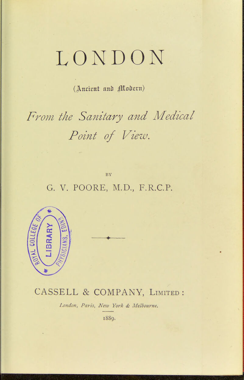LONDON (indent antt ^tniJcrn) From the Sanitary and Medical Point of View, G. V. POORE, M.D., F.R.CP. CASSELL & COMPANY, Limited : London, Paris, New York ot Melbourne. 1889.
