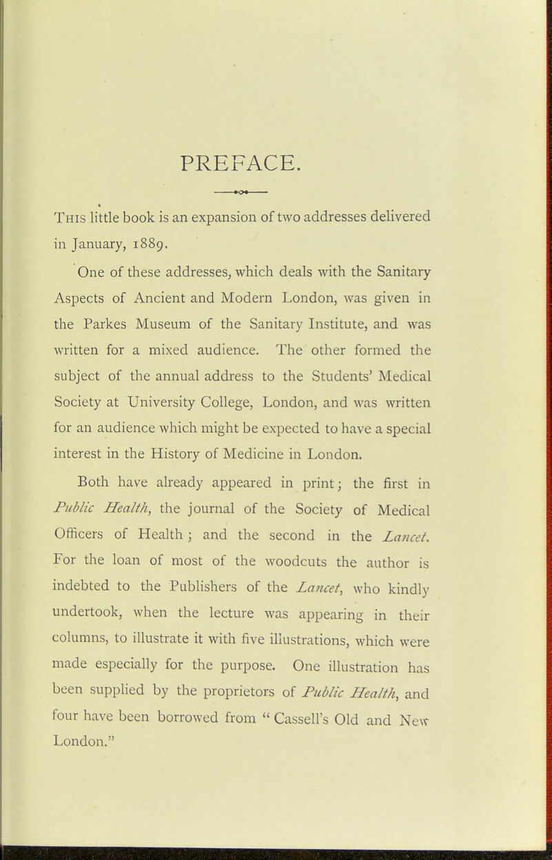 This little book is an expansion of two addresses delivered in January, 1889. One of these addresses, which deals with the Sanitary- Aspects of Ancient and Modern London, was given in the Parkes Museum of the Sanitary Institute, and was written for a mixed audience. The other formed the subject of the annual address to the Students' Medical Society at University College, London, and was written for an audience which might be expected to have a special interest in the History of Medicine in London. Both have already appeared in print; the first in Public Health, the journal of the Society of Medical Officers of Health; and the second in the Laficet. For the loan of most of the woodcuts the author is indebted to the Pubhshers of the Lancet, who kindly undertook, when the lecture was appearing in their columns, to illustrate it with five illustrations, which were made especially for the purpose. One illustration has been supplied by the proprietors of Public Health, and four have been borrowed from  Cassell's Old and New London.