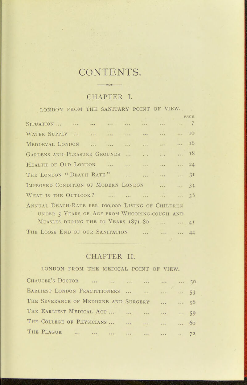 CHAPTER I. LONDON FROM THE SANITARY POINT OF VIEW. PACK Situation 7 Water Supply lo Medieval London i6 Gardens and Pleasure Grounds i'^ Health of Old London 24 The London Death Rate 31 Improved Condition of Modern London 3|. V/hat is the Outlook? 31 Annual Death-Rate per 100,000 Living of Children UNDER 5 Years of Age from Whooping-cough and Measles during the 10 Years 1871-80 41 The Loose End of our Sanitation 44 CHAPTER II. london from the medical point of view. Chaucer's Doctor 50 Earliest London Practitioners 53 The Severance of Medicine and Surgery 56 The Earliest Medical Act 59 The College of Physicians 60 The Plague