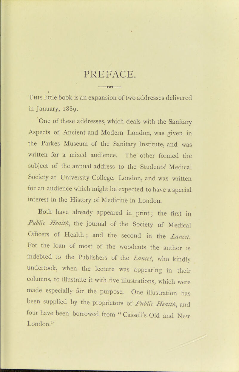This little book is an expansion of two addresses delivered in January, 1889. One of these addresses, which deals with the Sanitary Aspects of Ancient and Modern London, was given in the Parkes Museum of the Sanitary Institute, and was written for a mixed audience. The other formed the subject of the annual address to the Students' Medical Society at University College, London, and was written for an audience which might be expected to have a special interest in the History of Medicine in London. Both have already appeared in print; the first in Public Health, the journal of the Society of Medical Officers of Health; and the second in the Lancet. For the loan of most of the woodcuts the author is indebted to the Publishers of the La7icet, who kindly undertook, when the lecture was appearing in their columns, to illustrate it with five illustrations, which were made especially for the purpose. One illustration has been supplied by the proprietors of Public Health, and four have been borrowed from  Cassell's Old and New London.