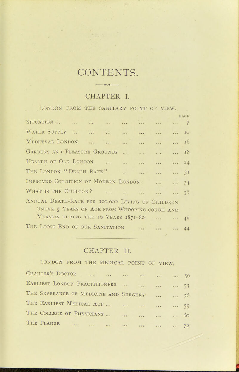 CHAPTER I. LONDON FROM THE SANITARY POINT OF VIEW, PACK Situation 7 Water Sqpply 10 Medi.'eval London 16 Gardens and Pleasure Grounds iS Health of Old London 24 The London  Death Rate  3« Improved Condition of Modern London 3^ What is the Outlook? 3' Annual Death-Rate per 100,000 Living of Children UNDER 5 Years of Age from Whooping-cough and Measles during the 10 Years 1871-80 The Loose End of our Sanitation CHAPTER 11. london from the medical point of view Chaucer's Doctor Earliest London Practitioners The Severance of Medicine and Surgery The Earliest Medical Act The College of Physicians The Plague ... 50 •• 53 .. 56 •• 59 .. 60