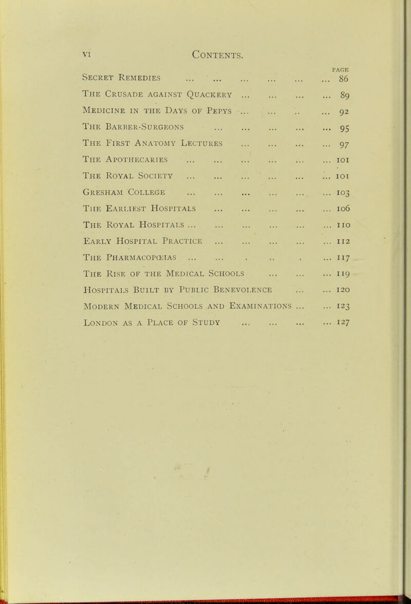 PAGE Secret Remedies ... 86 The Crusade against Quackery 89 Medicine in the Days of Pepys ... 92 The Barber-Surgeons 95 The First Anatomy Lectures 97 The Apothecaries loi The Royal Society ... loi Gresham College 103 The Earliest Hospitals 106 The Royal Hospitals 110 Early Hospital Practice 112 The Pharmacopcktas . .. . ... 117 The Rise of the Medical Schools 119 Hospitals Built by Public Benevolence 120 Modern Medical Schools and Examinations 123 London as a Place of Study 127
