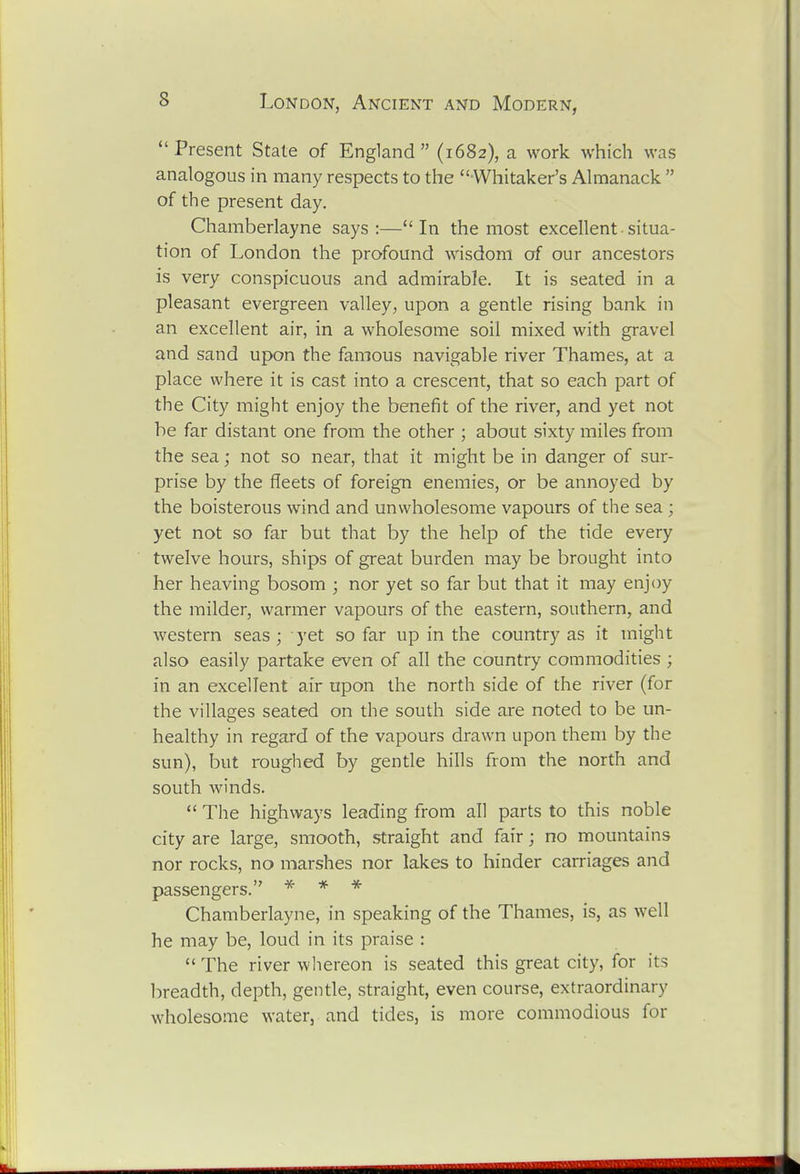 Present State of England (1682), a work which was analogous in many respects to the Whitaker's Almanack of the present day. Chamberlayne says:—In the most excellent-situa- tion of London the profound wisdom of our ancestors is very conspicuous and admirable. It is seated in a pleasant evergreen valley, upon a gentle rising bank in an excellent air, in a wholesome soil mixed with gravel and sand upon the famous navigable river Thames, at a place where it is cast into a crescent, that so each part of the City might enjoy the benefit of the river, and yet not be far distant one from the other ; about sixty miles from the sea; not so near, that it might be in danger of sur- prise by the fleets of foreign enemies, or be annoyed by the boisterous wind and unwholesome vapours of the sea ; yet not so far but that by the help of the tide every twelve hours, ships of great burden may be brought into her heaving bosom ; nor yet so far but that it may enjoy the milder, warmer vapours of the eastern, southern, and western seas ; yet so far up in the country as it might also easily partake even of all the country commodities ; in an excellent air upon the north side of the river (for the villages seated on the south side are noted to be un- healthy in regard of the vapours drawn upon them by the sun), but roughed by gentle hills from the north and south winds. The highways leading from all parts to this noble city are large, smooth, straight and fair; no mountains nor rocks, no marshes nor lakes to hinder carriages and passengers. * * * Chamberlayne, in speaking of the Thames, is, as well he may be, loud in its praise : The river wliereon is seated this great city, for its breadth, depth, gentle, straight, even course, extraordinary wholesome water, and tides, is more commodious for