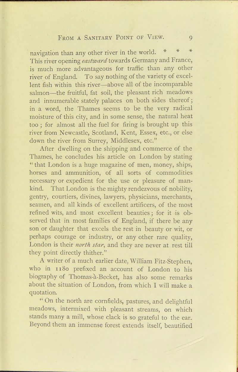 navigation than any other river in the world. * -x- * This river opening easHvard towards Germany and France, is much more advantageous for traffic than any other river of England. To say nothing of the variety of excel- lent fish within this river—above all of the incomparable salmon—the fruitful, fat soil, the pleasant rich meadows and innumerable stately palaces on both sides thereof; in a word, the Thames seems to be the very radical moisture of this city, and in some sense, the natural heat too ; for almost all the fuel for firing is brought up this river from Newcastle, Scotland, Kent, Essex, etc., or else down the river from Surrey, Middlesex, etc. After dwelling on the shipping and commerce of the Thames, he concludes his article on London by stating  that London is a huge magazine of men, money, ships, horses and ammunition, of all sorts of commodities necessary or expedient for the use or pleasure of man- kind. That London is the mighty rendezvous of nobility, gentry, courtiers, divines, lawyers, physicians, merchants, seamen, and all kinds of excellent artificers, of the most refined wits, and most excellent beauties; for it is ob- served that in most families of England, if there be any son or daughter that excels the rest in beauty or wit, or perhaps courage or industry, or any other rare quality, London is their north star, and they are never at rest till they point directly thither. A writer of a much earlier date, William Fitz-Stephen, who in 1180 prefixed an account of London to his biography of Thomas-a-Becket, has also some remarks about the situation of London, from which I will make a quotation.  On the north are cornfields, pastures, and delightful meadows, intermixed with pleasant streams, on which stands many a mill, whose clack is so grateful to the ear. Beyond them an immense forest extends itself, beautified