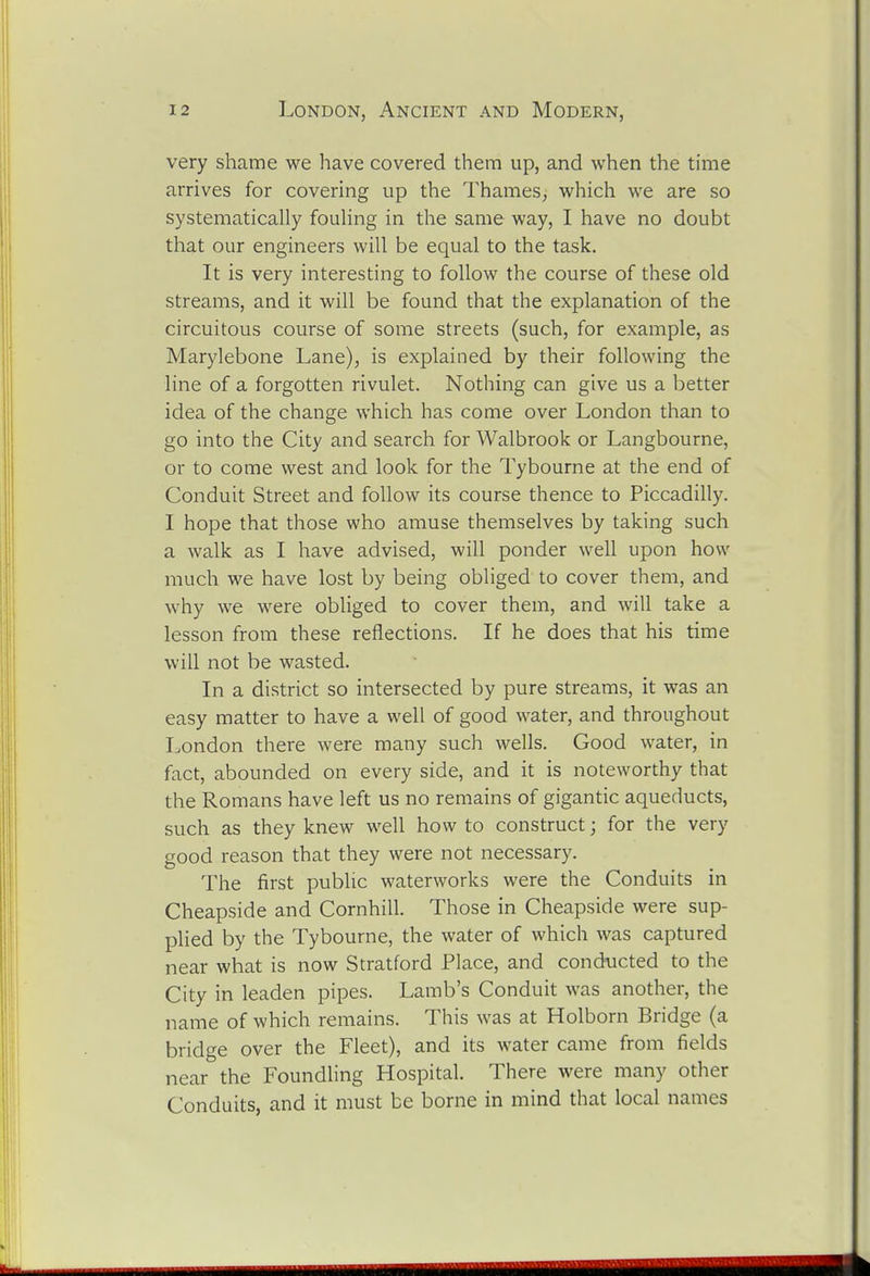 very shame we have covered them up, and when the time arrives for covering up the Thames, which we are so systematically fouling in the same way, I have no doubt that our engineers will be equal to the task. It is very interesting to follow the course of these old streams, and it will be found that the explanation of the circuitous course of some streets (such, for example, as Marylebone Lane), is explained by their following the line of a forgotten rivulet. Nothing can give us a better idea of the change which has come over London than to go into the City and search for Walbrook or Langbourne, or to come west and look for the Tybourne at the end of Conduit Street and follow its course thence to Piccadilly. I hope that those who amuse themselves by taking such a walk as I have advised, will ponder well upon how much we have lost by being obliged to cover them, and why we were obliged to cover them, and will take a lesson from these reflections. If he does that his time will not be wasted. In a district so intersected by pure streams, it was an easy matter to have a well of good water, and throughout London there were many such wells. Good water, in fact, abounded on every side, and it is noteworthy that the Romans have left us no remains of gigantic aqueducts, such as they knew well how to construct; for the very good reason that they were not necessary. The first public waterworks were the Conduits in Cheapside and Cornhill. Those in Cheapside were sup- plied by the Tybourne, the water of which was captured near what is now Stratford Place, and conducted to the City in leaden pipes. Lamb's Conduit was another, the name of which remains. This was at Holborn Bridge (a bridge over the Fleet), and its water came from fields near the Foundling Hospital. There were many other Conduits, and it must be borne in mind that local names
