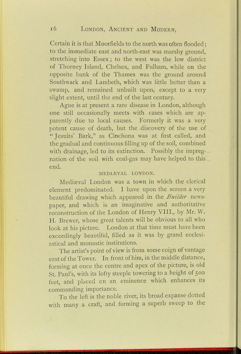 Certain it is that Moorfields to the north was often flooded; to the immediate east and north-east was marshy ground, stretching into Essex; to the west was the low district of Thorney Island, Chelsea, and Fulham, while on the opposite bank of the Thames was the ground around Southwark and Lambeth, which was little better than a swamp, and remained unbuilt upon, except to a very slight extent, until the end of the last century. Ague is at present a rare disease in London, although one still occasionally meets with cases which are ap- parently due to local causes. Formerly it was a very potent cause of death, but the discovery of the use of *' Jesuits' Bark, as Cinchona was at first called, and the gradual and continuous filling up of the soil, combined with drainage, led to its extinction. Possibly the impreg- nation of the soil with coal-gas may have helped to this end. mediaeval LONDON. Mediaeval London was a town in which the clerical element predominated. I have upon the screen a very beautiful drawing which appeared in the Builder news- paper, and which is an imaginative and authoritative reconstruction of the London of Henry VIII., by Mr. W. H. Brewer, whose great talents will be obvious to all who look at his picture. London at that time must have been exceedingly beautiful, filled as it was by grand ecclesi- astical and monastic institutions. The artist's point of view is from some coign of vantage east of the Tower. In front of him, in the middle distance, forming at once the centre and apex of the picture, is old St. Paul's, with its lofty steeple towering to a height of 500 feet, and placed on an eminence which enhances its commanding importance. To the left is the noble river, its broad expanse dotted with many a craft, and forming a superb sweep to the