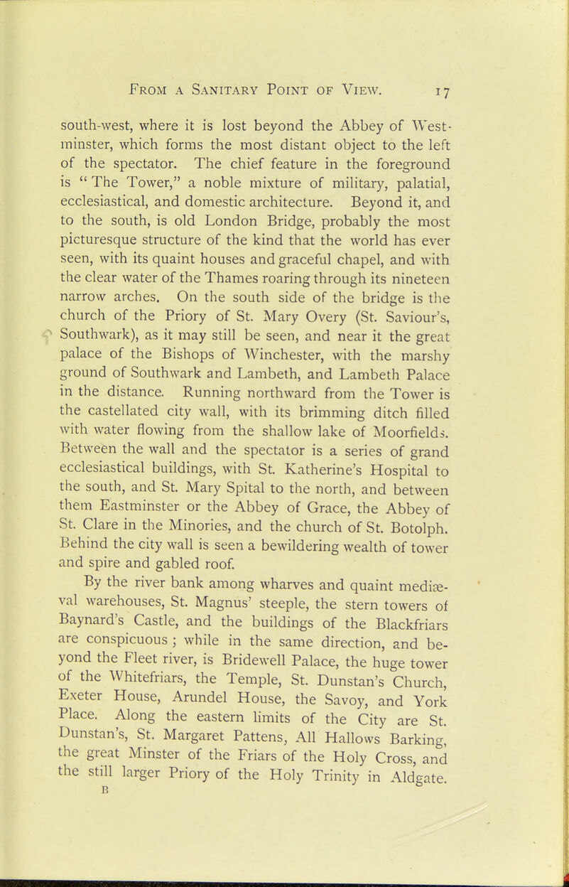 south-west, where it is lost beyond the Abbey of West- minster, which forms the most distant object to the left of the spectator. The chief feature in the foreground is  The Tower, a noble mixture of military, palatial, ecclesiastical, and domestic architecture. Beyond it, and to the south, is old London Bridge, probably the most picturesque structure of the kind that the world has ever seen, with its quaint houses and graceful chapel, and with the clear water of the Thames roaring through its nineteen narrow arches. On the south side of the bridge is the church of the Priory of St. Mary Overy (St. Saviour's, Southwark), as it may still be seen, and near it the great palace of the Bishops of Winchester, with the marshy ground of Southwark and Lambeth, and Lambeth Palace in the distance. Running northward from the Tower is the castellated city wall, with its brimming ditch filled with water flowing from the shallow lake of Moorfields. Between the wall and the spectator is a series of grand ecclesiastical buildings, with St. Katherine's Hospital to the south, and St. Mary Spital to the north, and between them Eastminster or the Abbey of Grace, the Abbey of St. Clare in the Minories, and the church of St. Botolph. Behind the city wall is seen a bewildering wealth of tower and spire and gabled roof By the river bank among wharves and quaint mediae- val warehouses, St. Magnus' steeple, the stern towers of Baynard's Castle, and the buildings of the Blackfriars are conspicuous ; while in the same direction, and be- yond the Fleet river, is Bridewell Palace, the huge tower of the Whitefriars, the Temple, St. Dunstan's Church, Exeter House, Arundel House, the Savoy, and York Place. Along the eastern limits of the City are St. Dunstan's, St. Margaret Pattens, All Hallows Barking, the great Minster of the Friars of the Holy Cross, and the still larger Priory of the Holy Trinity in Aldgate.