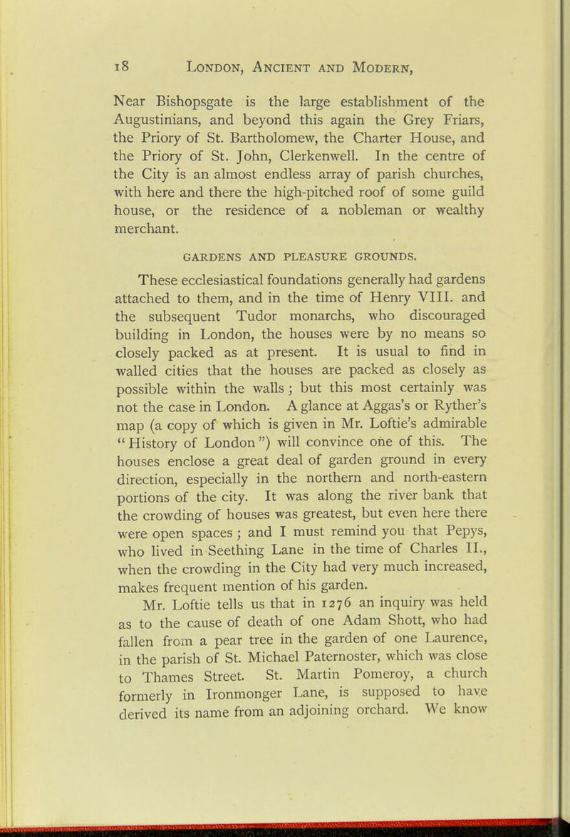 Near Bishopsgate is the large establishment of the Augustinians, and beyond this again the Grey Friars, the Priory of St. Bartholomew, the Charter House, and the Priory of St. John, Clerkenwell. In the centre of the City is an almost endless array of parish churches, with here and there the high-pitched roof of some guild house, or the residence of a nobleman or wealthy merchant. GARDENS AND PLEASURE GROUNDS. These ecclesiastical foundations generally had gardens attached to them, and in the time of Henry VHI. and the subsequent Tudor monarchs, who discouraged building in London, the houses were by no means so closely packed as at present. It is usual to find in walled cities that the houses are packed as closely as possible within the walls ; but this most certainly was not the case in London. A glance at Aggas's or Ryther's map (a copy of which is given in Mr. Loftie's admirable '* History of London ) will convince one of this. The houses enclose a great deal of garden ground in every direction, especially in the northern and north-eastern portions of the city. It was along the river bank that the crowding of houses was greatest, but even here there were open spaces; and I must remind you that Pepys, who lived in Seething Lane in the time of Charles IL, when the crowding in the City had very much increased, makes frequent mention of his garden. Mr. Loftie tells us that in 1276 an inquiry was held as to the cause of death of one Adam Shott, who had fallen from a pear tree in the garden of one Laurence, in the parish of St. Michael Paternoster, which was close to Thames Street. St. Martin Pomeroy, a church formerly in Ironmonger Lane, is supposed to have derived its name from an adjoining orchard. We know
