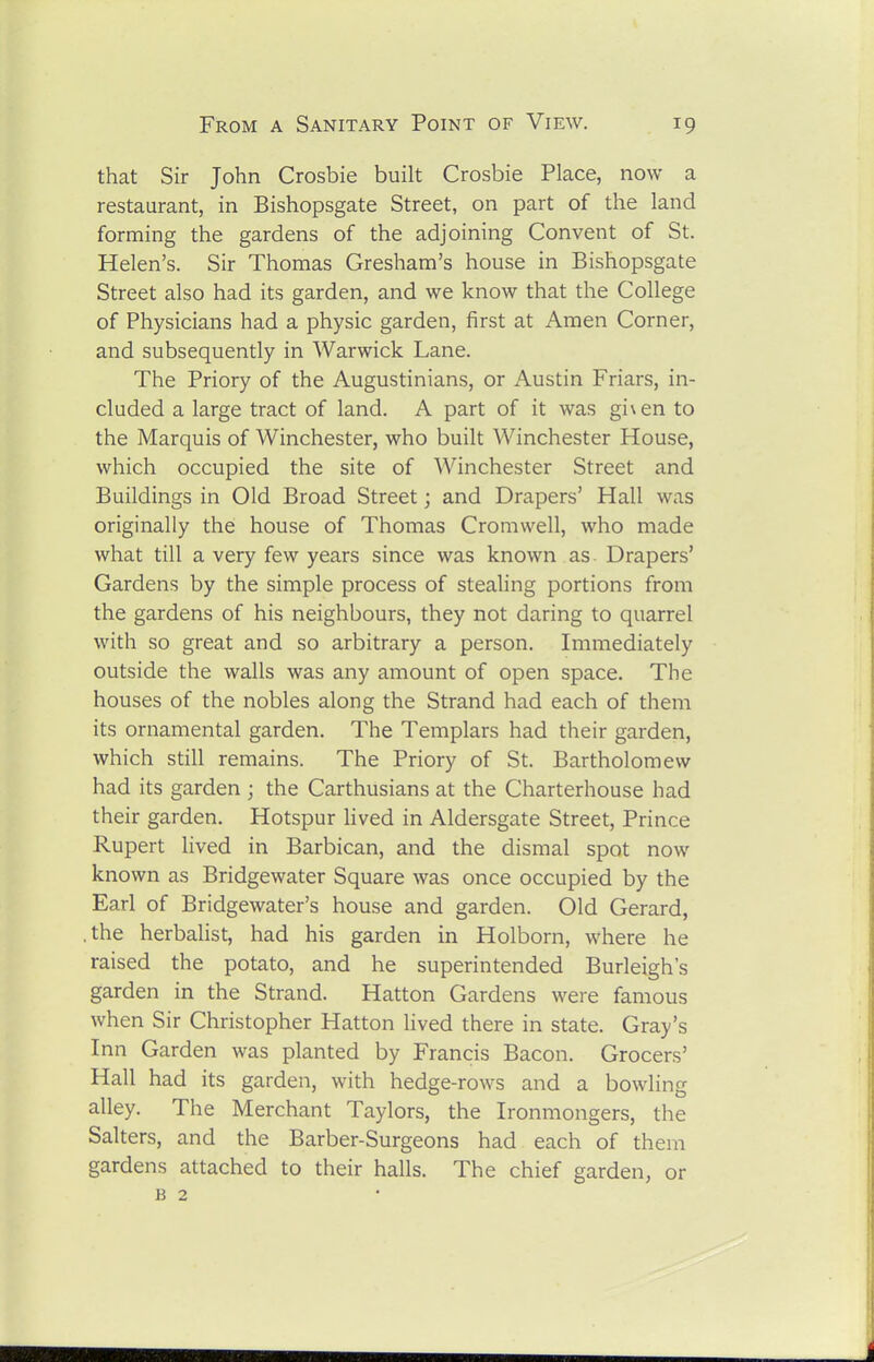 that Sir John Crosbie built Crosbie Place, now a restaurant, in Bishopsgate Street, on part of the land forming the gardens of the adjoining Convent of St. Helen's. Sir Thomas Gresham's house in Bishopsgate Street also had its garden, and we know that the College of Physicians had a physic garden, first at Amen Corner, and subsequently in Warwick Lane. The Priory of the Augustinians, or Austin Friars, in- cluded a large tract of land. A part of it was gi\en to the Marquis of Winchester, who built Winchester House, which occupied the site of Winchester Street and Buildings in Old Broad Street; and Drapers' Hall was originally the house of Thomas Cromwell, who made what till a very few years since was known as Drapers' Gardens by the simple process of stealing portions from the gardens of his neighbours, they not daring to quarrel with so great and so arbitrary a person. Immediately outside the walls was any amount of open space. The houses of the nobles along the Strand had each of them its ornamental garden. The Templars had their garden, which still remains. The Priory of St. Bartholomew had its garden ; the Carthusians at the Charterhouse had their garden. Hotspur lived in Aldersgate Street, Prince Rupert lived in Barbican, and the dismal spot now known as Bridgewater Square was once occupied by the Earl of Bridgewater's house and garden. Old Gerard, the herbalist, had his garden in Holborn, where he raised the potato, and he superintended Burleigh's garden in the Strand. Hatton Gardens were famous when Sir Christopher Hatton lived there in state. Gray's Inn Garden was planted by Francis Bacon. Grocers' Hall had its garden, with hedge-rows and a bowling alley. The Merchant Taylors, the Ironmongers, the Salters, and the Barber-Surgeons had each of them gardens attached to their halls. The chief garden, or B 2