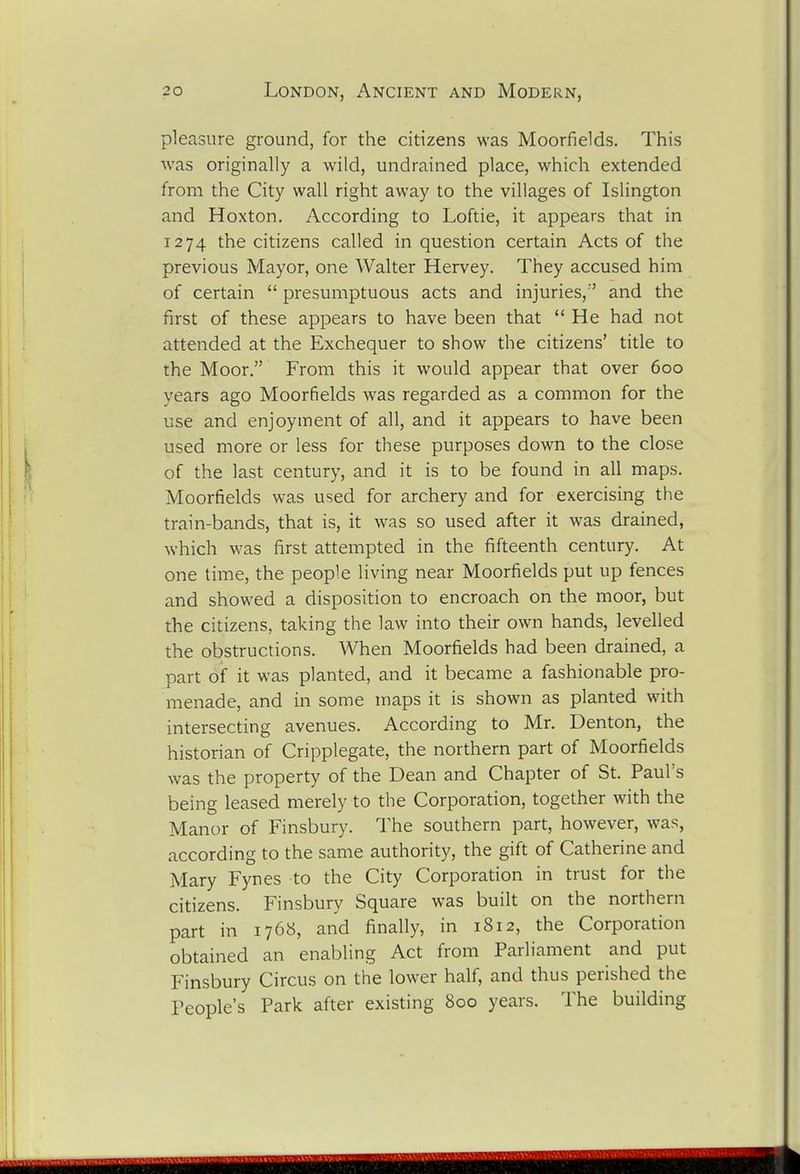 pleasure ground, for the citizens was Moorfields. This was originally a wild, undrained place, which extended from the City wall right away to the villages of Islington and Hoxton. According to Loftie, it appears that in 1274 the citizens called in question certain Acts of the previous Mayor, one Walter Hervey. They accused him of certain  presumptuous acts and injuries,'' and the first of these appears to have been that He had not attended at the Exchequer to show the citizens' title to the Moor. From this it would appear that over 600 years ago Moorfields was regarded as a common for the use and enjoyment of all, and it appears to have been used more or less for these purposes down to the close of the last century, and it is to be found in all maps. Moorfields was used for archery and for exercising the train-bands, that is, it was so used after it was drained, which was first attempted in the fifteenth century. At one time, the people living near Moorfields put up fences and showed a disposition to encroach on the moor, but the citizens, taking the law into their own hands, levelled the obstructions. When Moorfields had been drained, a part of it was planted, and it became a fashionable pro- menade, and in some maps it is shown as planted with intersecting avenues. According to Mr. Denton, the historian of Cripplegate, the northern part of Moorfields was the property of the Dean and Chapter of St. Paul's being leased merely to the Corporation, together with the Manor of Finsbury. The southern part, however, was, according to the same authority, the gift of Catherine and Mary Fynes to the City Corporation in trust for the citizens. Finsbury Square was built on the northern part in 1768, and finally, in 1812, the Corporation obtained an enabling Act from Parliament and put Finsbury Circus on the lower half, and thus perished the People's Park after existing 800 years. The building