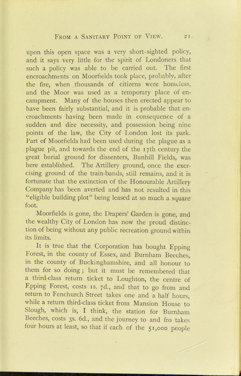 upon this open space was a very short-sighted policy, and it says very little for the spirit of Londoners that such a policy was able to be carried out. The first encroachments on Moorfields took place, probably, after the fire, when thousands of citizens were homeless, and the Moor was used as a temporary place of en- campment. Many of the houses then erected appear to have been fairly substantial, and it is probable that en- croachments having been made in consequence of a sudden and dire necessity, and possession being nine points of the law, the City of London lost its park. Fart of Moorfields had been used during the plague as a plague pit, and towards the end of the 17 th century the great burial ground for dissenters, Bunhill Fields, was here established. The Artillery ground, once the exer- cising ground of the train-bands, btill remains, and it is fortunate that the extinction of the Honourable Artillery Company has been averted and has not resulted in this eligible building plot being leased at so much a square foot. Moorfields is gone, the Drapers' Garden is gone, and the wealthy City of London has now the proud distinc- tion of being without any public recreation ground within its limits. It is true that the Corporation has bought Epping Forest, in the county of Essex, and Burnham Beeches, in the county of Buckinghamshire, and all honour to them for so doing; but it must be remembered that a third-class return ticket to Loughton, the centre of Epping Forest, costs is. yd., and that to go from and return to Fenchurch Street takes one and a half hours, while a return third-class ticket from Mansion House to Slough, which is, I think, the station for Burnham Beeches, costs 3s. 6d., and the journey to and fro takes four hours at least, so that if each of the 51,000 people