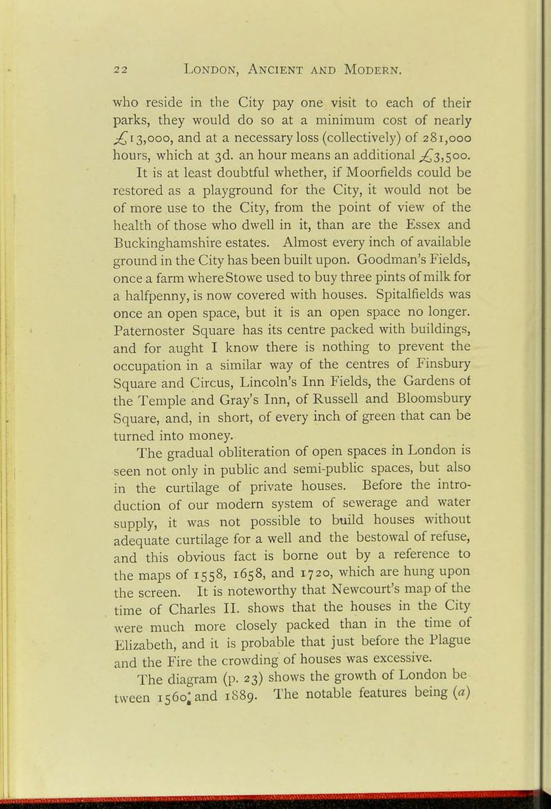 who reside in the City pay one visit to each of their parks, they would do so at a minimum cost of nearly ;^i3,ooo, and at a necessary loss (collectively) of 281,000 hours, which at 3d. an hour means an additional ;^3,5oo. It is at least doubtful whether, if Moorfields could be restored as a playground for the City, it would not be of more use to the City, from the point of view of the health of those who dwell in it, than are the Essex and Buckinghamshire estates. Almost every inch of available ground in the City has been built upon. Goodman's Fields, once a farm where Sto we used to buy three pints of milk for a halfpenny, is now covered with houses. Spitalfields was once an open space, but it is an open space no longer. Paternoster Square has its centre packed with buildings, and for aught I know there is nothing to prevent the occupation in a similar way of the centres of Finsbury Square and Circus, Lincoln's Inn Fields, the Gardens of the Temple and Gray's Inn, of Russell and Bloomsbury Square, and, in short, of every inch of green that can be turned into money. The gradual obliteration of open spaces in London is seen not only in public and semi-public spaces, but also in the curtilage of private houses. Before the intro- duction of our modern system of sewerage and water supply, it was not possible to build houses without adequate curtilage for a well and the bestowal of refuse, and this obvious fact is borne out by a reference to the maps of 1558, 1658, and 1720, which are hung upon the screen. It is noteworthy that Newcourt's map of the time of Charles 11. shows that the houses in the City were much more closely packed than in the time of Elizabeth, and it is probable that just before the Plague and the Fire the crowding of houses was excessive. The diagram (p. 23) shows the growth of London be tvveen 1560; and 1889. The notable features being (a)