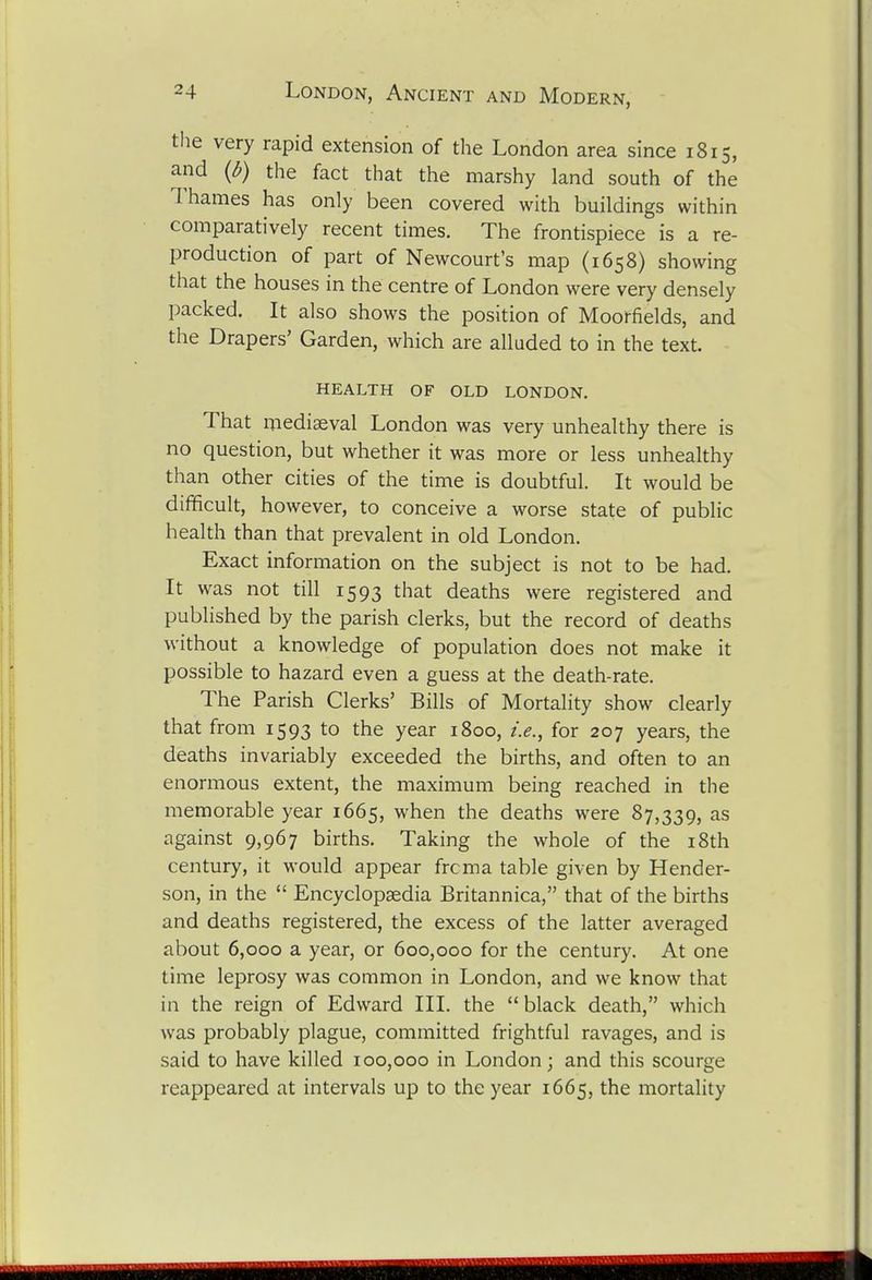the very rapid extension of the London area since 1815, and {b) the fact that the marshy land south of the Thames has only been covered with buildings within comparatively recent times. The frontispiece is a re- production of part of Newcourt's map (1658) showing that the houses in the centre of London were very densely packed. It also shows the position of Moorfields, and the Drapers' Garden, which are alluded to in the text. HEALTH OF OLD LONDON. That mediaeval London was very unhealthy there is no question, but whether it was more or less unhealthy than other cities of the time is doubtful. It would be difficult, however, to conceive a worse state of public health than that prevalent in old London. Exact information on the subject is not to be had. It was not till 1593 that deaths were registered and published by the parish clerks, but the record of deaths without a knowledge of population does not make it possible to hazard even a guess at the death-rate. The Parish Clerks' Bills of Mortality show clearly that from 1593 to the year 1800, i.e., for 207 years, the deaths invariably exceeded the births, and often to an enormous extent, the maximum being reached in the memorable year 1665, when the deaths were 87,339, as against 9,967 births. Taking the whole of the i8th century, it would appear frcma table given by Hender- son, in the  Encyclopaedia Britannica, that of the births and deaths registered, the excess of the latter averaged about 6,000 a year, or 600,000 for the century. At one time leprosy was common in London, and we know that in the reign of Edward III. the black death, which was probably plague, committed frightful ravages, and is said to have killed 100,000 in London; and this scourge reappeared at intervals up to the year 1665, the mortality