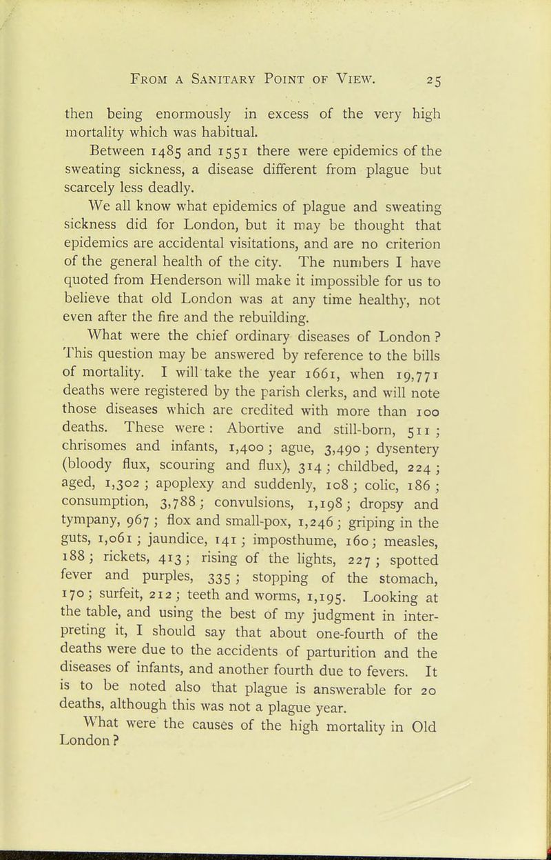 then being enormously in excess of the very high mortality which was habitual. Between 1485 and 1551 there were epidemics of the sweating sickness, a disease different from plague but scarcely less deadly. We all know what epidemics of plague and sweating sickness did for London, but it may be thought that epidemics are accidental visitations, and are no criterion of the general health of the city. The numbers I have quoted from Henderson will make it impossible for us to believe that old London was at any time healthy, not even after the fire and the rebuilding. What were the chief ordinary diseases of London ? This question may be answered by reference to the bills of mortality. I will take the year i66i, when 19,771 deaths were registered by the parish clerks, and will note those diseases which are credited with more than 100 deaths. These were: Abortive and still-born, 511; chrisomes and infants, 1,400; ague, 3,490; dysentery (bloody flux, scouring and flux), 314; childbed, 224 ; aged, 1,302; apoplexy and suddenly, 108; colic, 186; consumption, 3,788; convulsions, 1,198; dropsy and tympany, 967 ; flox and small-pox, 1,246; griping in the guts, 1,061; jaundice, 141; imposthume, 160; measles, 188; rickets, 413; rising of the lights, 227; spotted fever and purples, 335 ; stopping of the stomach, 170; surfeit, 212; teeth and worms, 1,195. T-ooking at the table, and using the best of my judgment in inter- preting it, I should say that about one-fourth of the deaths were due to the accidents of parturition and the diseases of infants, and another fourth due to fevers. It is to be noted also that plague is answerable for 20 deaths, although this was not a plague year. What were the causes of the high mortality in Old London ?