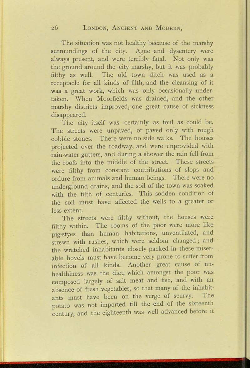 The situation was not healthy because of the marshy surroundings of the city. Ague and dysentery were always present, and were terribly fatal. Not only was the ground around the city marshy, but it was probably filthy as well. The old town ditch was used as a receptacle for all kinds of filth, and the cleansing of it was a great work, which was only occasionally under- taken. When Moorfields was drained, and the other marshy districts improved, one great cause of sickness disappeared. The city itself was certainly as foul as could be. The streets were unpaved, or paved only with rough cobble stones. There were no side walks. The houses projected over the roadway, and were unprovided with rain-water gutters, and during a shower the rain fell from the roofs into the middle of the street. These streets were filthy from constant contributions of slops and ordure from animals and human beings. There were no. underground drains, and the soil of the town was soaked with the filth of centuries. This sodden condition of the soil must have affected the wells to a greater or less extent. The streets were filthy without, the houses were filthy within. The rooms of the poor were more hke pig-styes than human habitations, unventilated, and strewn with rushes, which were seldom changed; and the wretched inhabitants closely packed in these miser- able hovels must have become very prone to suffer from infection of all kinds. Another great cause of un- healthiness was the diet, which amongst the poor was composed largely of salt meat and fish, and with an absence of fresh vegetables, so that many of the inhabit- ants must have been on the verge of scurvy. The potato was not imported till the end of the sixteenth century, and the eighteenth was well advanced before it