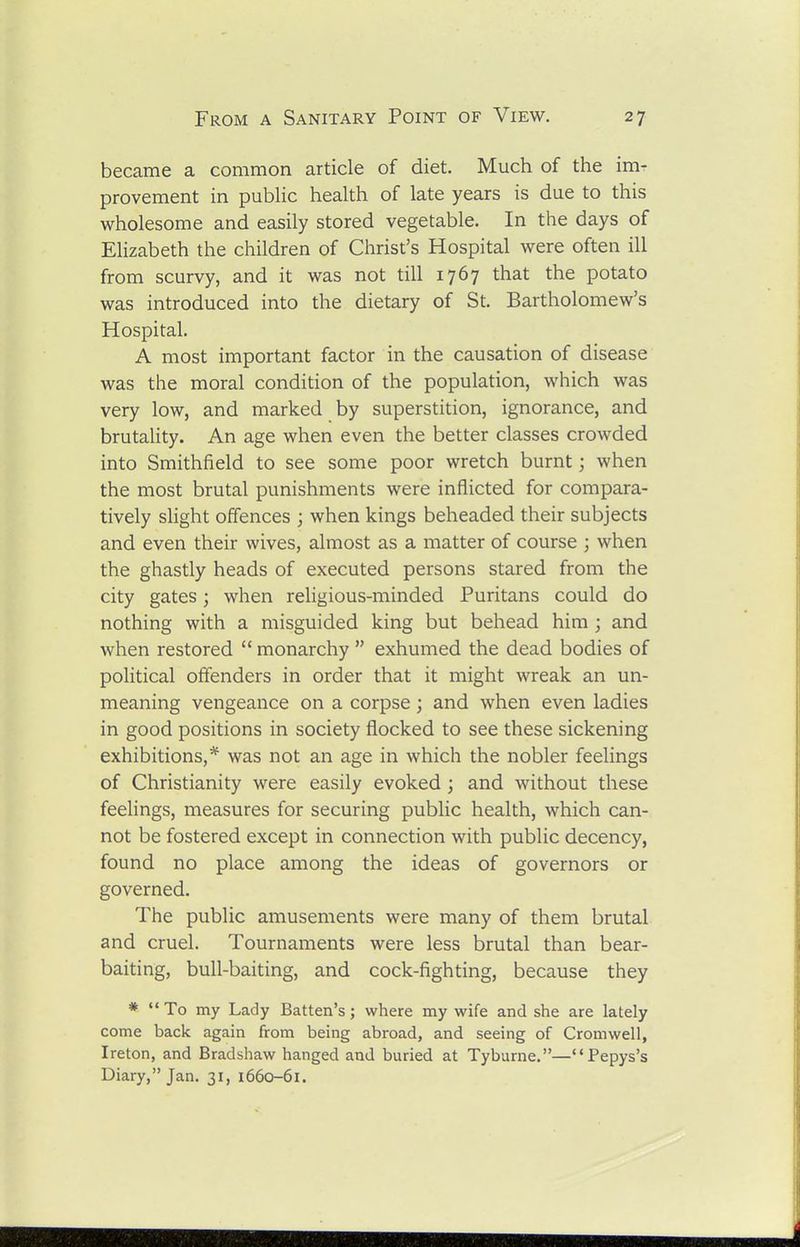 became a common article of diet. Much of the im- provement in pubHc health of late years is due to this wholesome and easily stored vegetable. In the days of Elizabeth the children of Christ's Hospital were often ill from scurvy, and it was not till 1767 that the potato was introduced into the dietary of St. Bartholomew's Hospital. A most important factor in the causation of disease was the moral condition of the population, which was very low, and marked by superstition, ignorance, and brutality. An age when even the better classes crowded into Smithfield to see some poor wretch burnt; when the most brutal punishments were inflicted for compara- tively slight offences ; when kings beheaded their subjects and even their wives, almost as a matter of course ; when the ghastly heads of executed persons stared from the city gates; when religious-minded Puritans could do nothing with a misguided king but behead him; and when restored  monarchy  exhumed the dead bodies of political offenders in order that it might wreak an un- meaning vengeance on a corpse; and when even ladies in good positions in society flocked to see these sickening exhibitions,* was not an age in which the nobler feelings of Christianity were easily evoked; and without these feelings, measures for securing public health, which can- not be fostered except in connection with public decency, found no place among the ideas of governors or governed. The public amusements were many of them brutal and cruel. Tournaments were less brutal than bear- baiting, bull-baiting, and cock-fighting, because they * To my Lady Batten's; where my wife and she are lately come back again from being abroad, and seeing of Cromwell, Ireton, and Bradshaw hanged and buried at Tyburne.—Pepys's Diary, Jan. 31, 1660-61.