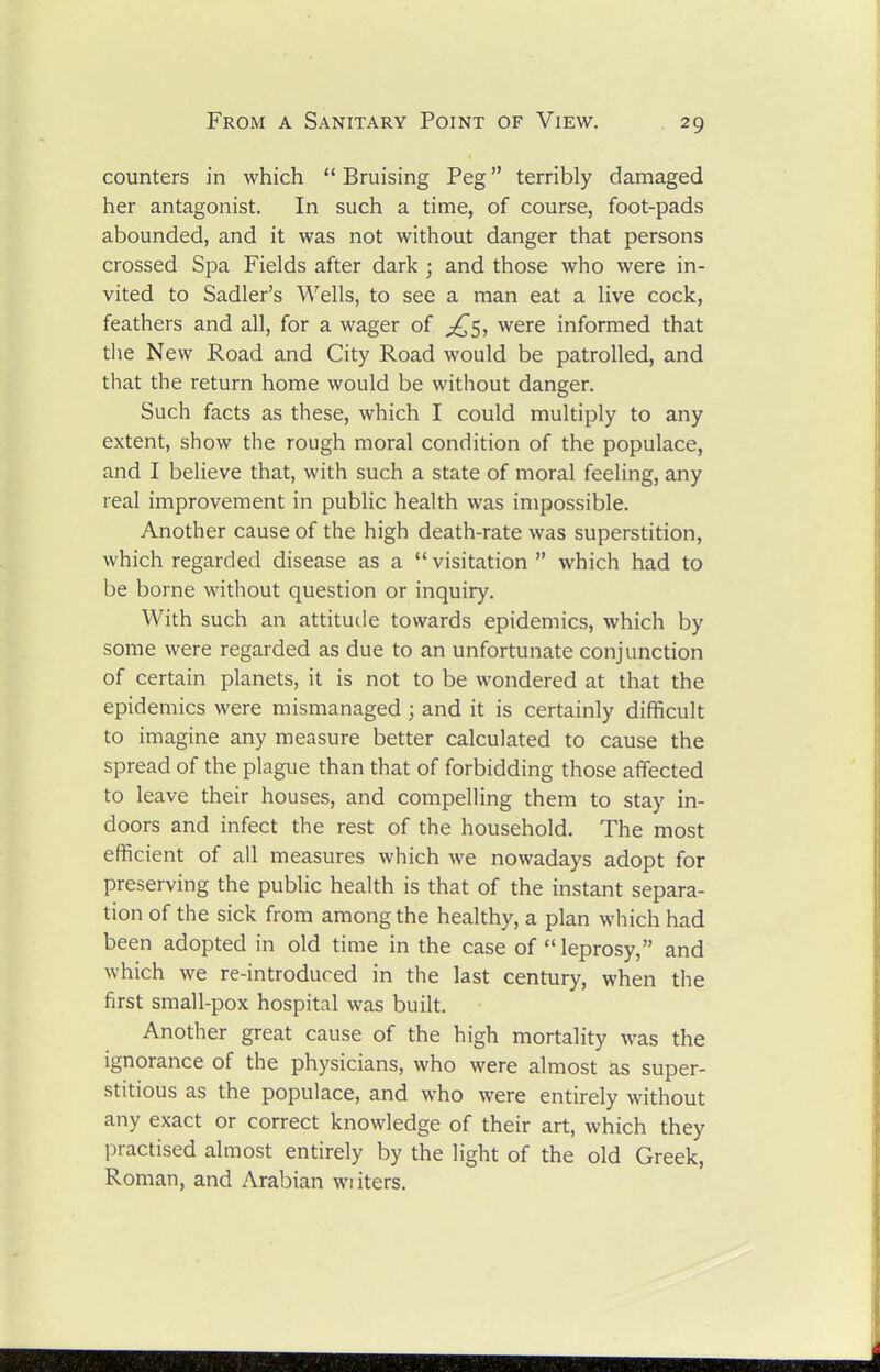 counters in which  Bruising Peg terribly damaged her antagonist. In such a time, of course, foot-pads abounded, and it was not without danger that persons crossed Spa Fields after dark ; and those who were in- vited to Sadler's Wells, to see a man eat a live cock, feathers and all, for a wager of ^^5, were informed that the New Road and City Road would be patrolled, and that the return home would be without danger. Such facts as these, which I could multiply to any extent, show the rough moral condition of the populace, and I believe that, with such a state of moral feeling, any real improvement in public health was impossible. Another cause of the high death-rate was superstition, which regarded disease as a  visitation  which had to be borne without question or inquiry. With such an attitude towards epidemics, which by some were regarded as due to an unfortunate conjunction of certain planets, it is not to be wondered at that the epidemics were mismanaged ; and it is certainly difficult to imagine any measure better calculated to cause the spread of the plague than that of forbidding those affected to leave their houses, and compelling them to stay in- doors and infect the rest of the household. The most efficient of all measures which we nowadays adopt for preserving the public health is that of the instant separa- tion of the sick from among the healthy, a plan which had been adopted in old time in the case of  leprosy, and which we re-introduced in the last century, when the first small-pox hospital was built. Another great cause of the high mortality was the ignorance of the physicians, who were almost as super- stitious as the populace, and who were entirely without any exact or correct knowledge of their art, which they practised almost entirely by the light of the old Greek, Roman, and Arabian wi iters.