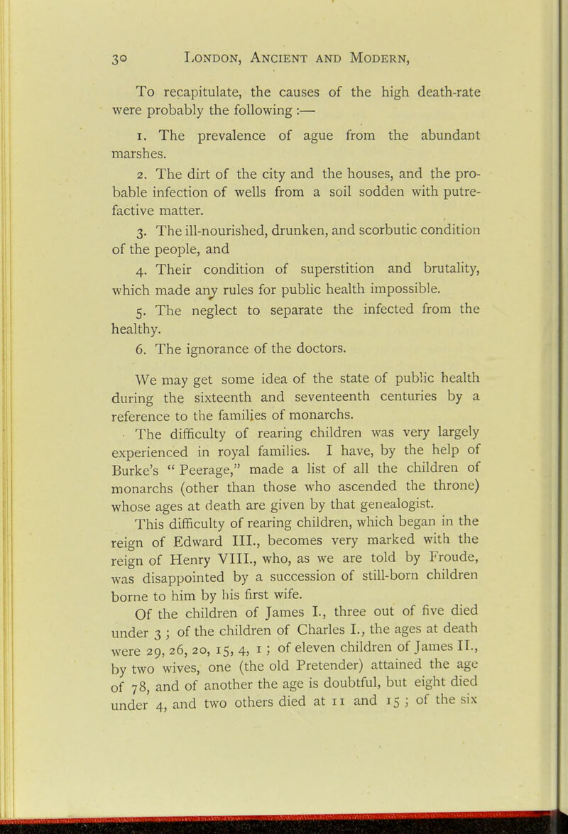 To recapitulate, the causes of the high death-rate were probably the following :— 1. The prevalence of ague from the abundant marshes. 2. The dirt of the city and the houses, and the pro- bable infection of wells from a soil sodden with putre- factive matter. 3. The ill-nourished, drunken, and scorbutic condition of the people, and 4. Their condition of superstition and brutality, which made any rules for public health impossible. 5. The neglect to separate the infected from the healthy. 6. The ignorance of the doctors. We may get some idea of the state of public health during the sixteenth and seventeenth centuries by a reference to the families of monarchs. The difficulty of rearing children was very largely experienced in royal families. I have, by the help of Burke's  Peerage, made a list of all the children of monarchs (other than those who ascended the throne) whose ages at death are given by that genealogist. This difficulty of rearing children, which began in the reign of Edward III., becomes very marked with the reign of Henry VIII., who, as we are told by Froude, was disappointed by a succession of still-born children borne to him by his first wife. Of the children of James I., three out of five died under 3 ; of the children of Charles I., the ages at death were 29, 26, 20, 15, 4, i ; of eleven children of James II., by two wives, one (the old Pretender) attained the age of 78, and of another the age is doubtful, but eight died