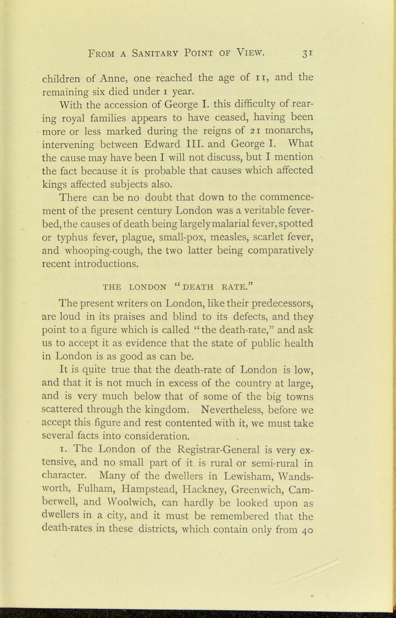 children of Anne, one reached the age of 11, and the remaining six died under i year. With the accession of George I. this difficulty of rear- ing royal families appears to have ceased, having been more or less marked during the reigns of 21 monarchs, intervening between Edward III. and George I. What the cause may have been I will not discuss, but I mention the fact because it is probable that causes which affected kings affected subjects also. There can be no doubt that down to the commence- ment of the present century London was a veritable fever- bed, the causes of death being largely malarial fever, spotted or typhus fever, plague, small-pox, measles, scarlet fever, and whooping-cough, the two latter being comparatively recent introductions. THE LONDON DEATH RATE. The present writers on London, like their predecessors, are loud in its praises and blind to its defects, and they point to a figure which is called the death-rate, and ask us to accept it as evidence that the state of public health in London is as good as can be. It is quite true that the death-rate of London is low, and that it is not much in excess of the country at large, and is very much below that of some of the big towns scattered through the kingdom. Nevertheless, before we accept this figure and rest contented with it, we must take several facts into consideration. I. The London of the Registrar-General is very ex- tensive, and no small part of it is rural or semi-rural in character. Many of the dwellers in Lewisham, Wands- worth, Fulham, Hampstead, Hackney, Greenwich, Cam- berwell, and Woolwich, can hardly be looked upon as dwellers in a city, and it must be remembered that the death-rates in these districts, which contain only from 40