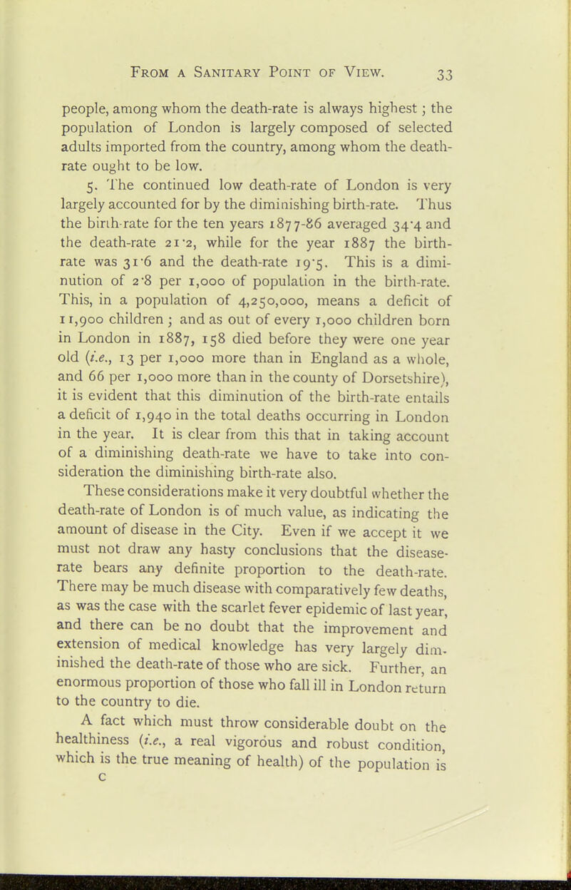 people, among whom the death-rate is always highest; the population of London is largely composed of selected adults imported from the country, among whom the death- rate ought to be low. 5. The continued low death-rate of London is very largely accounted for by the diminishing birth-rate. Thus the birih-rate for the ten years 1877-86 averaged 34'4 and the death-rate 21'2, while for the year 1887 the birth- rate was 31-6 and the death-rate 19-5. This is a dimi- nution of 2-8 per 1,000 of population in the birth-rate. This, in a population of 4,250,000, means a deficit of 11,900 children ; and as out of every 1,000 children born in London in 1887, 158 died before they were one year old {i.e., 13 per 1,000 more than in England as a whole, and 66 per 1,000 more than in the county of Dorsetshire), it is evident that this diminution of the birth-rate entails a deficit of 1,940 in the total deaths occurring in London in the year. It is clear from this that in taking account of a diminishing death-rate we have to take into con- sideration the diminishing birth-rate also. These considerations make it very doubtful whether the death-rate of London is of much value, as indicating the amount of disease in the City. Even if we accept it we must not draw any hasty conclusions that the disease- rate bears any definite proportion to the death-rate. There may be much disease with comparatively few deaths, as was the case with the scarlet fever epidemic of last year, and there can be no doubt that the improvement and extension of medical knowledge has very largely dim. inished the death-rate of those who are sick. Further, an enormous proportion of those who fall ill in London return to the country to die. A fact which must throw considerable doubt on the healthiness {i.e., a real vigorous and robust condition, which is the true meaning of health) of the population is c