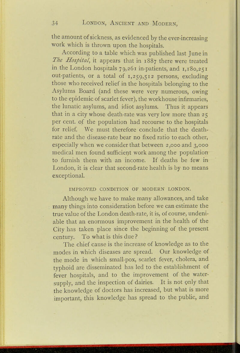 the amount of sickness, as evidenced by the ever-increasing vi^ork which is thrown upon the hospitals. According to a table which was pubUshed last June in The Hospital^ it appears that in 1887 there were treated in the London hospitals T9,261 in-patients, and 1,180,251 out-patients, or a total of 1,259,512 persons, excluding those who received relief in the hospitals belonging to the Asylums Board (and these were very numerous, owing to the epidemic of scarlet fever), the workhouse infirmaries, the lunatic asylums, and idiot asylums. Thus it appears that in a city whose death-rate was very low more than 25 per cent, of the population had recourse to the hospitals for relief. We must therefore conclude that the death- rate and the disease-rate bear no fixed ratio to each other, especially when we consider that between 2,000 and 3,000 medical men found sufficient work among the population to furnish them with an income. If deaths be few in London, it is clear that second-rate health is by no means exceptional. improved condition of modern LONDON. Although we have to make many allowances, and take many things into consideration before we can estimate the true value of the London death-rate, it is, of course, undeni- able that an enormous improvement in the health of the City has taken place since the beginning of the present century. To what is this due ? The chief cause is the increase of knowledge as to the modes in which diseases are spread. Our knowledge of the mode in which small-pox, scarlet fever, cholera, and typhoid are disseminated has led to the establishment of fever hospitals, and to the improvement of the water- supply, and the inspection of dairies. It is not Qnly that the knowledge of doctors has increased, but what is more important, this knowledge has spread to the public, and 3B&