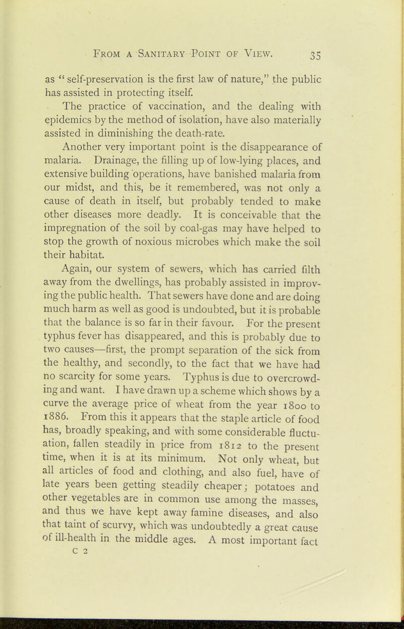 as  self-preservation is the first law of nature, the public has assisted in protecting itself. The practice of vaccination, and the dealing with epidemics by the method of isolation, have also materially assisted in diminishing the death-rate. Another very important point is the disappearance of malaria. Drainage, the filling up of low-lying places, and extensive building operations, have banished malaria from our midst, and this, be it remembered, was not only a cause of death in itself, but probably tended to make other diseases more deadly. It is conceivable that the impregnation of the soil by coal-gas may have helped to stop the growth of noxious microbes which make the soil their habitat. Again, our system of sewers, which has carried filth away from the dwellings, has probably assisted in improv- ing the public health. That sewers have done and are doing much harm as well as good is undoubted, but it is probable that the balance is so far in their favour. For the present typhus fever has disappeared, and this is probably due to two causes—first, the prompt separation of the sick from the healthy, and secondly, to the fact that we have had no scarcity for some years. Typhus is due to overcrowd- ing and want. I have drawn up a scheme which shows by a curve the average price of wheat from the year 1800 to 1886. From this it appears that the staple article of food has, broadly speaking, and with some considerable fluctu- ation, fallen steadily in price from 1812 to the present time, when it is at its minimum. Not only wheat, but all articles of food and clothing, and also fuel, have of late years been getting steadily cheaper; potatoes and other vegetables are in common use among the masses, and thus we have kept away famine diseases, and also that taint of scurvy, which was undoubtedly a great cause of ill-health in the middle ages. A most important fact c 2