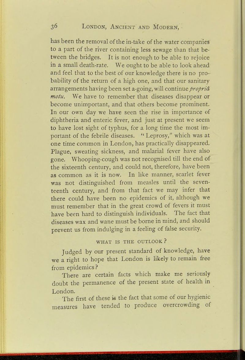 has been the removal of the in-take of the water companies to a part of the river containing less sewage than that be- tween the bridges. It is not enough to be able to rejoice in a small death-rate. We ought to be able to look ahead and feel that to the best of our knowledge there is no pro- bability of the return of a high one, and that our sanitary arrangements having been set a-going, will continue proprid motu. We have to remember that diseases disappear or become unimportant, and that others become prominent. In our own day we have seen the rise in importance of diphtheria and enteric fever, and just at present we seem to have lost sight of typhus, for a long time the most im- portant of the febrile diseases.  Leprosy, which was at one time common in London, has practically disappeared. Plague, sweating sickness, and malarial fever have also gone. Whooping-cough was not recognised till the end of the sixteenth century, and could not, therefore, have been as common as it is now. In like manner, scarlet fever was not distinguished from measles until the seven- teenth century, and from that fact we may infer that there could have been no epidemics of it, although we must remember that in the great crowd of fevers it must have been hard to distinguish individuals. The fact that diseases wax and wane must be borne in mind, and should prevent us from indulging in a feeling of false security. WHAT IS THE OUTLOOK ? Judged by our present standard of knowledge, have we a right to hope that London is likely to remain free from epidemics? There are certain facts which make me seriously doubt the permanence of the present state of health in London. The first of these is the fact that some of our hygienic measures have tended to produce overcrowding of