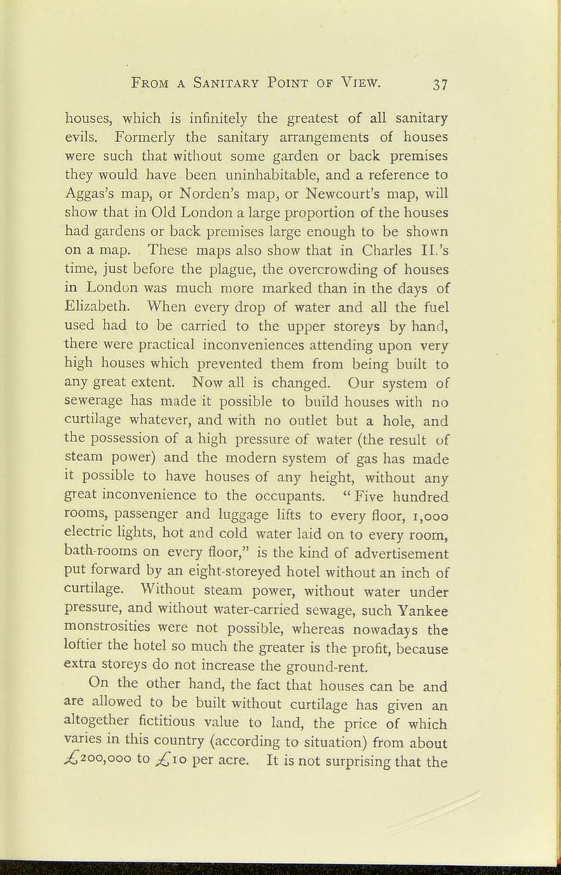 houses, which is infinitely the greatest of all sanitary evils. Formerly the sanitary arrangements of houses were such that without some garden or back premises they would have been uninhabitable, and a reference to Aggas's map, or Norden's map, or Newcourt's map, will show that in Old London a large proportion of the houses had gardens or back premises large enough to be shown on a map. These maps also show that in Charles II.'s time, just before the plague, the overcrowding of houses in London was much more marked than in the days of Elizabeth. When every drop of water and all the fuel used had to be carried to the upper storeys by hand, there were practical inconveniences attending upon very high houses which prevented them from being built to any great extent. Now all is changed. Our system of sewerage has made it possible to build houses with no curtilage whatever, and with no outlet but a hole, and the possession of a high pressure of water (the result of steam power) and the modern system of gas has made it possible to have houses of any height, without any great inconvenience to the occupants. Five hundred rooms, passenger and luggage lifts to every floor, i,ooo electric lights, hot and cold water laid on to every room, bath-rooms on every floor, is the kind of advertisement put forward by an eight-storeyed hotel without an inch of curtilage. Without steam power, without water under pressure, and without water-carried sewage, such Yankee monstrosities were not possible, whereas nowadays the loftier the hotel so much the greater is the profit, because extra storeys do not increase the ground-rent. On the other hand, the fact that houses can be and are allowed to be built without curtilage has given an altogether fictitious value to land, the price of which varies in this country (according to situation) from about ^200,000 to £\o per acre. It is not surprising that the