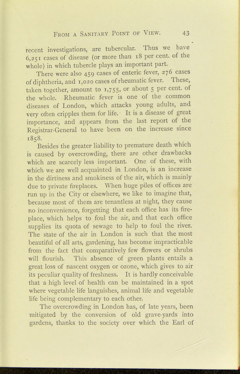 recent investigations, are tubercular. Thus we have 6,251 cases of disease (or more than 18 per cent, of the whole) in which tubercle plays an important part. There were also 459 cases of enteric fever, 276 cases of diphtheria, and 1,020 cases of rheumatic fever. These, taken together, amount to 1,755, about 5 per cent, of the whole. Rheumatic fever is one of the common diseases of London, which attacks young adults, and very often cripples them for life. It is a disease of great importance, and appears from the last report of the Registrar-General to have been on the increase since 1858. Besides the greater liability to premature death which is caused by overcrowding, there are other drawbacks which are scarcely less important. One of these, with which we are well acquainted in London, is an increase in the dirtiness and smokiness of the air, which is mainly due to private fireplaces. When huge piles of offices are run up in the City or elsewhere, we like to imagine that, because most of them are tenantless at night, they cause no inconvenience, forgetting that each office has its fire- place, which helps to foul the air, and that each office supplies its quota of sewage to help to foul the river. The state of the air in London is such that the most beautiful of all arts, gardening, has become impracticable from the fact that comparatively few flowers or shrubs will flourish. This absence of green plants entails a great loss of nascent oxygen or ozone, which gives to air its peculiar quality of freshness. It is hardly conceivable that a high level of health can be maintained in a spot where vegetable life languishes, animal life and vegetable life being complementary to each other. The overcrowding in London has, of late years, been mitigated by the conversion of old grave-yards into gardens, thanks to the society over which the Earl of