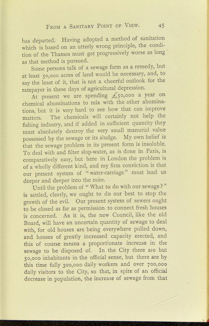 has departed. Having adopted a method of sanitation which is based on an utterly wrong principle, the condi- tion of the Thames must get progressively worse as long ' as that method is pursued. Some persons talk of a sewage farm as a remedy, but at least 50,000 acres of land would be necessary, and, to say the least of it, that is not a cheerful outlook for the ratepayer in these days of agricultural depression. At present we are spending ;^5o,ooo a year on chemical abominations to mix with the other abomina- tions, but it is very hard to see how that can improve matters. The chemicals will certainly not help the fishing industry, and if added in sufficient quantity they must absolutely destroy the very small manurial value possessed by the sewage or its sludge. My own belief is that the sewage problem in its present form is insoluble. To deal with and filter slop-water, as is done in Paris, is comparatively easy, but here in London the problem is of a wholly different kind, and my firm conviction is that our present system of water-carriage must lead us deeper and deeper into the mire. Until the problem of What to do with our sewage ? is settled, clearly, we ought to do our best to stop the growth of the evil. Our present system of sewers ought to be closed as far as permission to connect fresh houses is concerned. As it is, the new Council, like the old Board, will have an uncertain quantity of sewage to deal with, for old houses are being everywhere pulled down, and houses of greatly increased capacity erected, and this of course means a proportionate increase in the sewage to be disposed of In the City there are but 50,000 inhabitants in the official sense, but there are by this time fully 300,000 daily workers and over 700,000 daily visitors to the City, so that, in spite of an official decrease in population, the increase of sewage from that