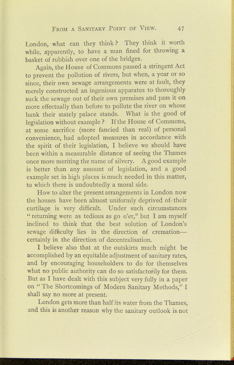 London, what can they think? They think it worth while, apparently, to have a man fined for throwing a basket of rubbish over one of the bridges. Again, the House of Commons passed a stringent Act to prevent the pollution of rivers, but when, a year or so since, their own sewage arrangements were at fault, they merely constructed an ingenious apparatus to thoroughly suck the sewage out of their own premises and pass it on more effectually than before to pollute the river on whose bank their stately palace stands. What is the good of legislation without example ? If the House of Commons, at some sacrifice (more fancied than real) of personal convenience, had adopted measures in accordance with the spirit of their legislation, I believe we should have been within a measurable distance of seeing the Thames once more meriting the name of silvery. A good example is better than any amount of legislation, and a good example set in high places is much needed in this matter, to which there is undoubtedly a moral side. How to alter the present arrangements in London now the houses have been almost uniformly deprived of their curtilage is very difficult. Under such circumstances returning were as tedious as go o'er, but I am myself inclined to think that the best solution of London's sewage difficulty lies in the direction of cremation— certainly in the direction of decentralisation. I believe also that at the outskirts much might be accomplished by an equitable adjustment of sanitary rates, and by encouraging householders to do for themselves what no public authority can do so satisfactorily for them. But as I have dealt with this subject very fully in a paper on The Shortcomings of Modern Sanitary Methods, I shall say no more at present. London gets more than half its water from the Thames, and this is another reason why the sanitary outlook is not