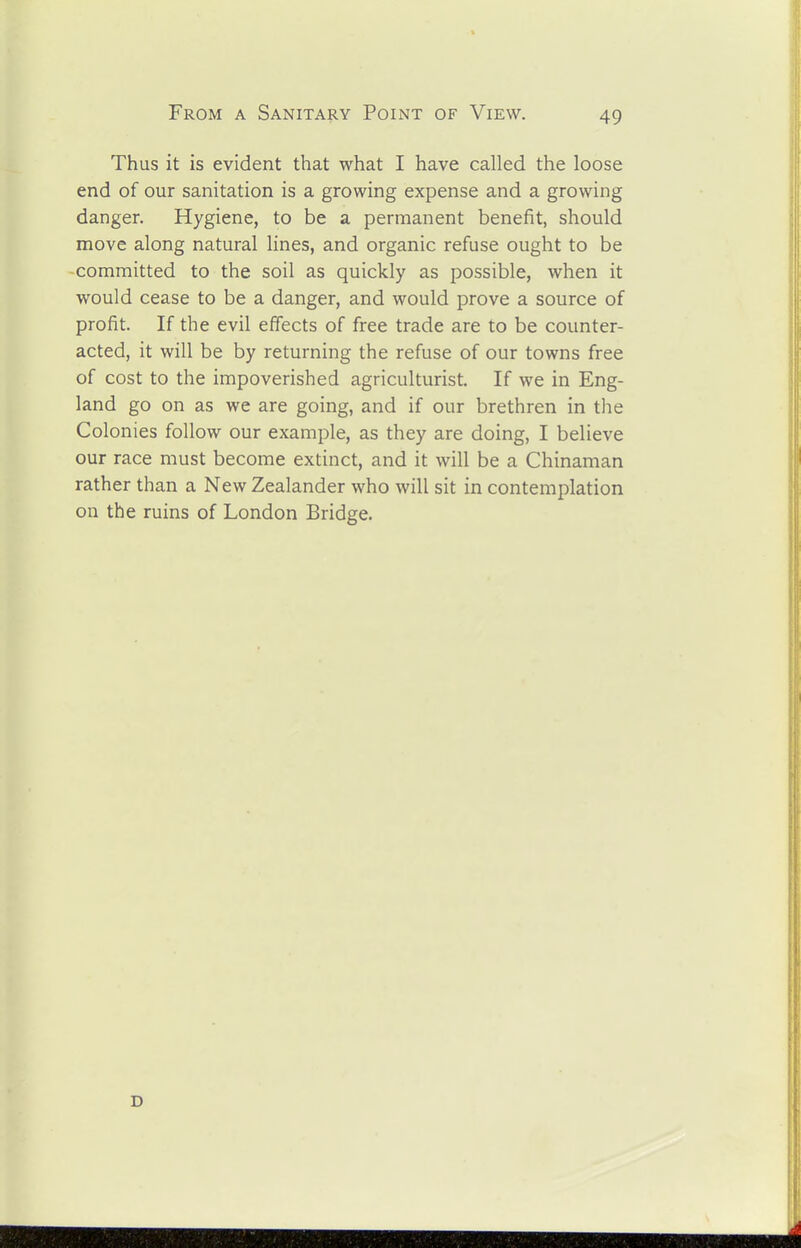 Thus it is evident that what I have called the loose end of our sanitation is a growing expense and a growing danger. Hygiene, to be a permanent benefit, should move along natural lines, and organic refuse ought to be committed to the soil as quickly as possible, when it would cease to be a danger, and would prove a source of profit. If the evil effects of free trade are to be counter- acted, it will be by returning the refuse of our towns free of cost to the impoverished agriculturist. If we in Eng- land go on as we are going, and if our brethren in the Colonies follow our example, as they are doing, I believe our race must become extinct, and it will be a Chinaman rather than a New Zealander who will sit in contemplation on the ruins of London Bridge. D