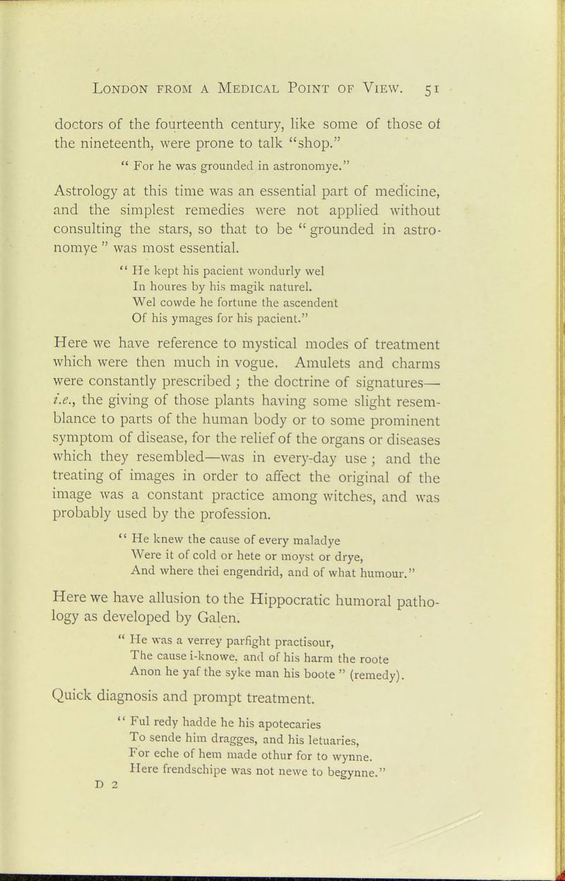 doctors of the fourteenth century, hke some of those of the nineteenth, were prone to talk shop. For he was grounded in astronomye. Astrology at this time was an essential part of medicine, and the simplest remedies were not applied without consulting the stars, so that to be grounded in astro- nomye was most essential. He kept his pacient wondurly wel In houres by his magik naturel. Wel covvde he fortune the ascendent Of his ymages for his pacient. Here we have reference to mystical modes of treatment which were then much in vogue. Amulets and charms were constantly prescribed ; the doctrine of signatures— i.e., the giving of those plants having some slight resem- blance to parts of the human body or to some prominent symptom of disease, for the relief of the organs or diseases which they resembled—was in every-day use; and the treating of images in order to afifect the original of the image was a constant practice among witches, and was probably used by the profession. He knew the cause of every maladye Were it of cold or hete or moyst or drye, And where thei engendrid, and of what humour. Here we have allusion to the Hippocratic humoral patho- logy as developed by Galen. He was a verrey parfight practisour, The cause i-knowe, and of his harm the roote Anon he yaf the syke man his boote (remedy). Quick diagnosis and prompt treatment. Ful redy hadde he his apotecaries To sende him dragges, and his letuaries, For eche of hem made othur for to wynne. Here frendschipe was not newe to begynne. D 2