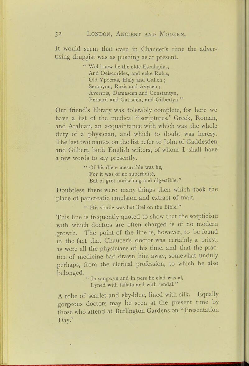 It would seem that even in Chaucer's time the adver- tising druggist was as pushing as at present. Wei knew he the olde Esculapius, And Deiscorides, and eeke Rufus, Old Ypocras, Haly and Galien ; Serapyon, Razis and Avycen ; Averrois, Damascen and Constantyn, Bernard and Gatisden, and Gilbettyn. Our friend's library was tolerably complete, for here we have a list of the medical scriptures, Greek, Roman, and Arabian, an acquaintance with which was the whole duty of a physician, and which to doubt was heresy. The last two names on the hst refer to John of Gaddesden and Gilbert, both English writers, of whom I shall have a few words to say presently. *' Of his diete mesurable was he, For it was of no superfluite, But of gret norisching and digestible. Doubtless there were many things then which took the ■ place of pancreatic emulsion and extract of malt. His studie was but litel on the Bible. This line is frequently quoted to show that the scepticism with which doctors are often charged is of no modern growth. The point of the line is, however, to be found in the fact that Chaucer's doctor was certainly a priest, as were all the physicians of his time, and that the prac- tice of medicine had drawn him away, somewhat unduly perhaps, from the clerical profession, to which he also belonged. In sangwyn and in pers he clad was al, Lyned with taffata and with sendal. A robe of scarlet and sky-blue, lined with silk. Equally gorgeous doctors may be seen at the present time by those who attend at Burlington Gardens on Presentation Day.'