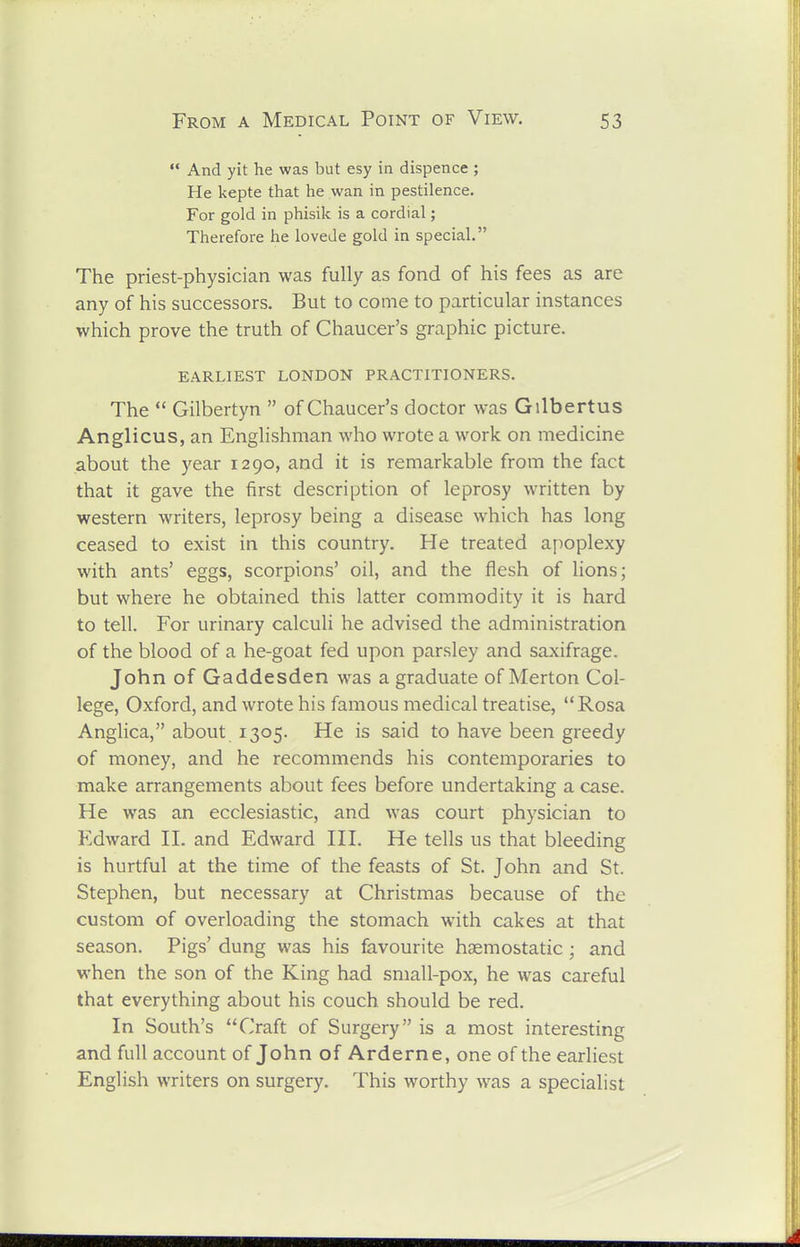 And yit he was but esy in dispence ; He kepte that he wan in pestilence. For gold in phisik is a cordial; Therefore he lovede gold in special. The priest-physician was fully as fond of his fees as are any of his successors. But to come to particular instances which prove the truth of Chaucer's graphic picture. EARLIEST LONDON PRACTITIONERS. The Gilbertyn of Chaucer's doctor was Gilbertus Anglicus, an Englishman who wrote a work on medicine about the year 1290, and it is remarkable from the fact that it gave the first description of leprosy written by western writers, leprosy being a disease which has long ceased to exist in this country. He treated apoplexy with ants' eggs, scorpions' oil, and the flesh of lions; but where he obtained this latter commodity it is hard to tell. For urinary calculi he advised the administration of the blood of a he-goat fed upon parsley and saxifrage. John of Gaddesden was a graduate of Merton Col- lege, Oxford, and wrote his famous medical treatise, Rosa Anglica, about 1305. He is said to have been greedy of money, and he recommends his contemporaries to make arrangements about fees before undertaking a case. He was an ecclesiastic, and was court physician to Edward II. and Edward III. He tells us that bleeding is hurtful at the time of the feasts of St. John and St. Stephen, but necessary at Christmas because of the custom of overloading the stomach with cakes at that season. Pigs' dung was his favourite haemostatic; and when the son of the King had small-pox, he was careful that everything about his couch should be red. In South's Craft of Surgery is a most interesting and full account of John of Arderne, one of the earliest English writers on surgery. This worthy was a specialist