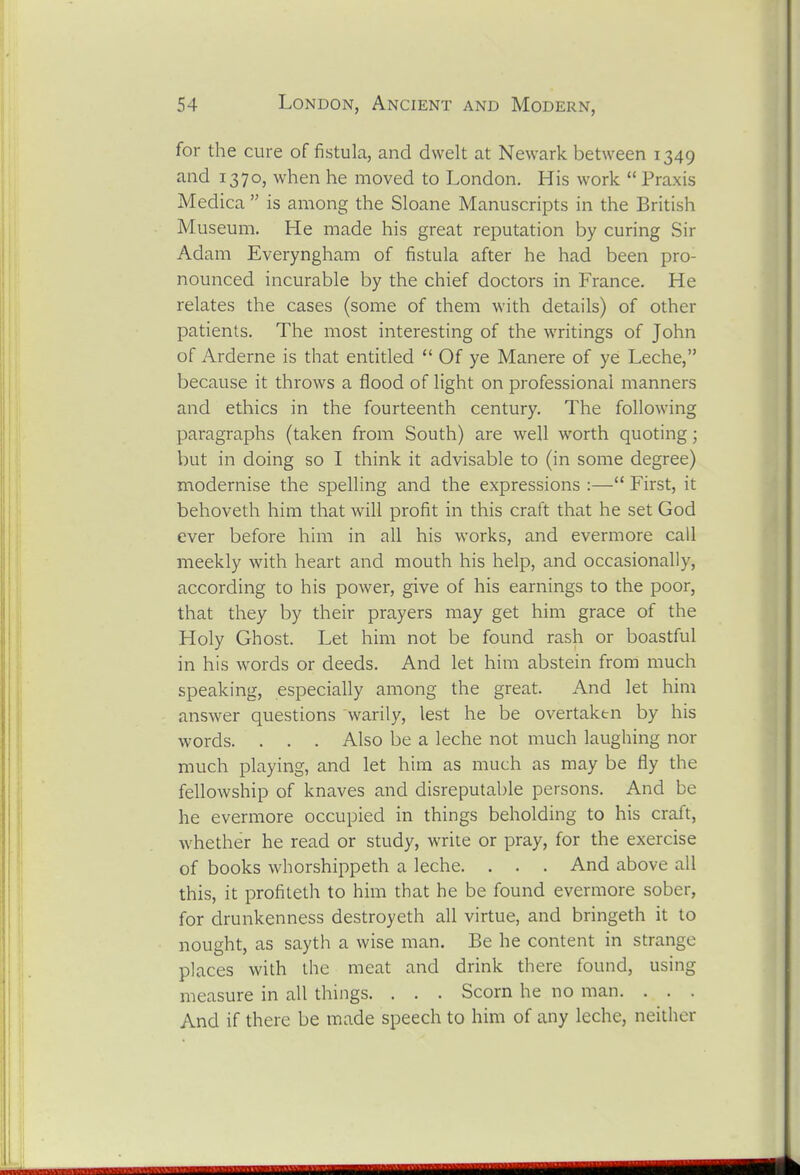 for the cure of fistula, and dwelt at Newark between 1349 and 1370, when he moved to London. His work Praxis Medica is among the Sloane Manuscripts in the British Museum. He made his great reputation by curing Sir Adam Everyngham of fistula after he had been pro- nounced incurable by the chief doctors in France. He relates the cases (some of them with details) of other patients. The most interesting of the writings of John of Arderne is that entitled Of ye Manere of ye Leche, because it throws a flood of light on professional manners and ethics in the fourteenth century. The following paragraphs (taken from South) are well worth quoting; but in doing so I think it advisable to (in some degree) modernise the spelling and the expressions :— First, it behoveth him that will profit in this craft that he set God ever before him in all his works, and evermore call meekly with heart and mouth his help, and occasionally, according to his power, give of his earnings to the poor, that they by their prayers may get him grace of the Holy Ghost. Let him not be found rash or boastful in his words or deeds. And let him abstein from much speaking, especially among the great. And let him answer questions warily, lest he be overtaken by his words. . . . Also be a leche not much laughing nor much playing, and let him as much as may be fly the fellowship of knaves and disreputable persons. And be he evermore occupied in things beholding to his craft, whether he read or study, write or pray, for the exercise of books whorshippeth a leche. . . . And above all this, it profiteth to him that he be found evermore sober, for drunkenness destroyeth all virtue, and bringeth it to nought, as sayth a wise man. Be he content in strange places with the meat and drink there found, using measure in all things. . . . Scorn he no man. . . . And if there be made speech to him of any leche, neither