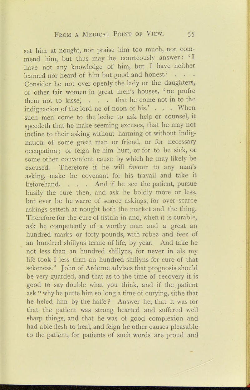 set him at nought, nor praise him too much, nor com- mend him, but thus may he courteously answer: 'I have not any knowledge of him, but I have neither learned nor heard of him but good and honest.' . . . Consider he not over openly the lady or the daughters, or other fair women in great men's houses, * ne profre them not to kisse, . . . that he come not in to the indignacion of the lord ne of noon of his.' . . . When such men come to the leche to ask help or counsel, it speedeth that he make seeming excuses, that he may not incline to their asking without harming or without indig- nation of some great man or friend, or for necessary occupation; or feign he him hurt, or for to be sick, or some other convenient cause by which he may likely be excused. Therefore if he will favour to any man's asking, make he covenant for his travail and take it beforehand. . . . And if he see the patient, pursue busily the cure then, and ask he boldly more or less, but ever be he warre of scarce askings, for over scarce askings setteth at nought both the market and the thing. Therefore for the cure of fistula in ano, when it is curable, ask he competently of a worthy man and a great an hundred marks or forty pounds, with robez and feez of an hundred shillyns terme of life, by year. And take he not less than an hundred shillyns, for never in als my life took I less than an hundred shillyns for cure of that sekeness. John of Arderne advises that prognosis should be very guarded, and that as to the time of recovery it is good to say double what you think, and if the. patient ask why he putte him so long a time of curying, sithe that he heled him by the halfe ? Answer he, that it was for that the patient was strong hearted and suffered well sharp things, and that he was of good complexion and had able flesh to heal, and feign he other causes pleasable to the patient, for patients of such words are proud and