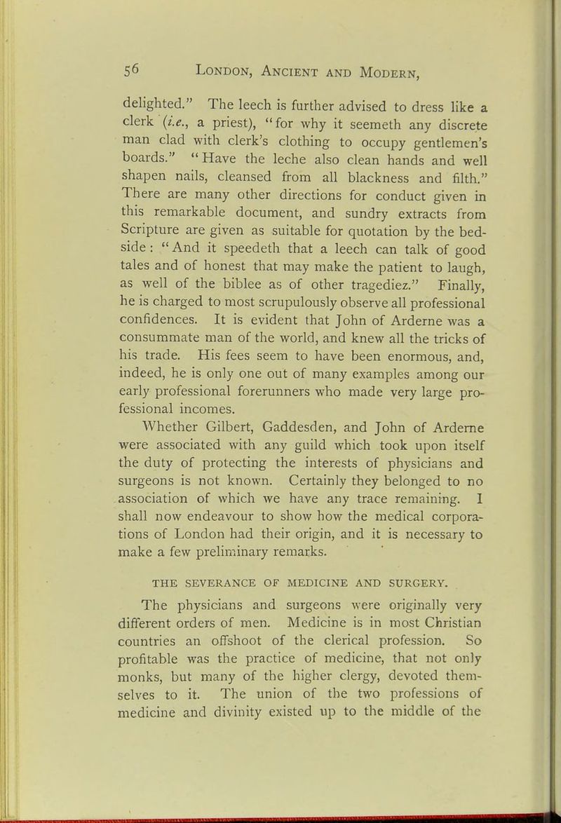 delighted. The leech is further advised to dress like a clerk {i.e., a priest), for why it seemeth any discrete man clad with clerk's clothing to occupy gentlemen's boards. Have the leche also clean hands and well shapen nails, cleansed from all blackness and filth. There are many other directions for conduct given in this remarkable document, and sundry extracts from Scripture are given as suitable for quotation by the bed- side :  And it speedeth that a leech can talk of good tales and of honest that may make the patient to laugh, as well of the biblee as of other tragediez. Finally, he is charged to most scrupulously observe all professional confidences. It is evident that John of Arderne was a consummate man of the world, and knew all the tricks of his trade. His fees seem to have been enormous, and, indeed, he is only one out of many examples among our early professional forerunners who made very large pro- fessional incomes. AVhether Gilbert, Gaddesden, and John of Arderne were associated with any guild which took upon itself the duty of protecting the interests of physicians and surgeons is not known. Certainly they belonged to no association of which we have any trace remaining. I shall now endeavour to show how the medical corpora- tions of London had their origin, and it is necessary to make a few preliminary remarks. THE severance OF MEDICINE AND SURGERY. The physicians and surgeons were originally very different orders of men. Medicine is in most Christian countries an offshoot of the clerical profession. So profitable was the practice of medicine, that not only monks, but many of the higher clergy, devoted them- selves to it. The union of the two professions of medicine and divinity existed up to the middle of the