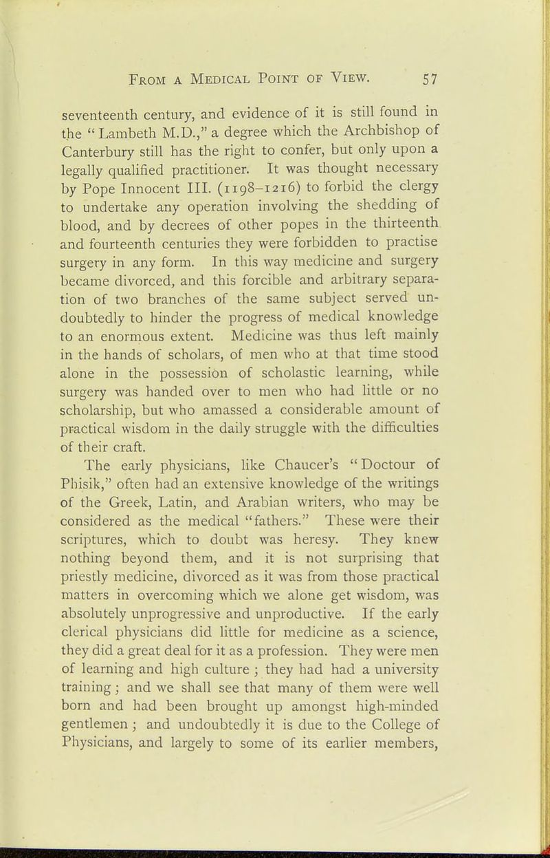 seventeenth century, and evidence of it is still found in the Lambeth M.D., a degree which the Archbishop of Canterbury still has the right to confer, but only upon a legally qualified practitioner. It was thought necessary by Pope Innocent III. (1198-1216) to forbid the clergy to undertake any operation involving the shedding of blood, and by decrees of other popes in the thirteenth and fourteenth centuries they were forbidden to practise surgery in any form. In this way medicine and surgery became divorced, and this forcible and arbitrary separa- tion of two branches of the same subject served un- doubtedly to hinder the progress of medical knowledge to an enormous extent. Medicine was thus left mainly in the hands of scholars, of men who at that time stood alone in the possession of scholastic learning, while surgery was handed over to men who had little or no scholarship, but who amassed a considerable amount of practical wisdom in the daily struggle with the difficulties of their craft. The early physicians, like Chaucer's Doctour of Phisik, often had an extensive knowledge of the writings of the Greek, Latin, and Arabian writers, who may be considered as the medical fathers. These were their scriptures, which to doubt was heresy. They knew nothing beyond them, and it is not surprising that priestly medicine, divorced as it was from those practical matters in overcoming which we alone get wisdom, was absolutely unprogressive and unproductive. If the early clerical physicians did little for medicine as a science, they did a great deal for it as a profession. They were men of learning and high culture ; they had had a university training; and we shall see that many of them were well born and had been brought up amongst high-minded gentlemen ; and undoubtedly it is due to the College of Physicians, and largely to some of its earlier members,