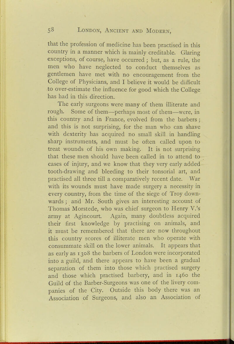 that the profession of medicine has been practised in this country in a manner which is mainly creditable. Glaring exceptions, of course, have occurred; but, as a rule, the men who have neglected to conduct themselves as gentlemen have met with no encouragement from the College of Physicians, and I believe it would be difficult to over-estimate the influence for good which the College has had in this direction. The early surgeons were many of them illiterate and rough. Some of them—perhaps most of them—were, in this country and in France, evolved from the barbers ; and this is not surprising, for the man who can shave with dexterity has acquired no small skill in handling sharp instruments, and must be often called upon to treat wounds of his own making. It is not surprising that these men should have been called in to attend to cases of injury, and we know that they very early added tooth-drawing and bleeding to their tonsorial art, and practised all three till a comparatively recent date. War with its wounds must have made surgery a necessity in every country, from the time of the siege of Troy down- wards ; and Mr. South gives an interesting account of Thomas Morstede, who was chief surgeon to Henry V.'s army at Agincourt. Again, many doubtless acquired their first knowledge by practising on animals, and it must be remembered that there are now throughout this country scores of illiterate men who operate with consummate skill on the lower animals. It appears that as early as 1308 the barbers of London were incorporated into a guild, and there appears to have been a gradual separation of them into those which practised surgery and those which practised barbery, and in 1460 the Guild of the Barber-Surgeons was one of the livery com- panies of the City. Outside this body there was an Association of Surgeons, and also an Association of