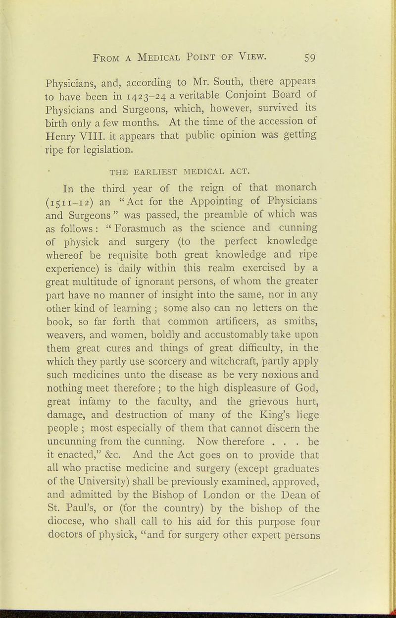 Physicians, and, according to Mr. South, there appears to have been in 1423-24 a veritable Conjoint Board of Physicians and Surgeons, which, however, survived its birth only a few months. At the time of the accession of Henry VIII. it appears that public opinion was getting ripe for legislation. THE EARLIEST MEDICAL ACT. In the third year of the reign of that monarch (1511-12) an Act for the Appointing of Physicians and Surgeons was passed, the preamble of which was as follows: Forasmuch as the science and cunning of physick and surgery {to the perfect knowledge whereof be requisite both great knowledge and ripe experience) is daily within this realm exercised by a great multitude of ignorant persons, of whom the greater part have no manner of insight into the same, nor in any other kind of learning ; some also can no letters on the book, so far forth that common artificers, as smiths, weavers, and women, boldly and accustomably take upon them great cures and things of great difficulty, in the which they partly use scorcery and witchcraft, partly apply such medicines unto the disease as be very noxious and nothing meet therefore; to the high displeasure of God, great infamy to the faculty, and the grievous hurt, damage, and destruction of many of the King's liege people ; most especially of them that cannot discern the uncunning from the cunning. Now therefore ... be it enacted, &c. And the Act goes on to provide that all who practise medicine and surgery (except graduates of the University) shall be previously examined, approved, and admitted by the Bishop of London or the Dean of St. Paul's, or (for the country) by the bishop of the diocese, who shall call to his aid for this purpose four doctors of physick, and for surgery other expert persons