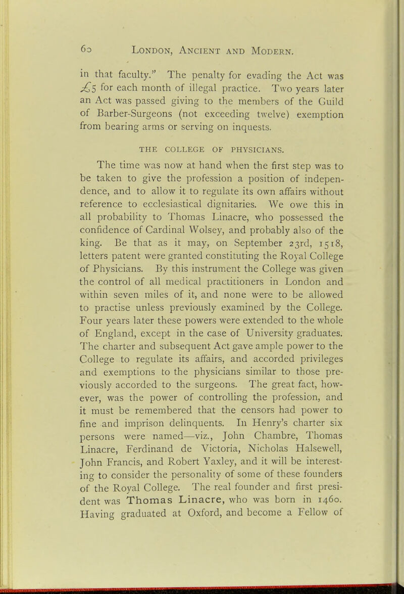 in that faculty. The penalty for evading the Act was for each month of illegal practice. Two years later an Act was passed giving to the members of the Guild of Barber-Surgeons (not exceeding twelve) exemption from bearing arms or serving on inquests. THE college of PHYSICIANS. The time was now at hand when the first step was to be taken to give the profession a position of indepen- dence, and to allow it to regulate its own affairs without reference to ecclesiastical dignitaries. We owe this in all probability to Thomas Linacre, who possessed the confidence of Cardinal Wolsey, and probably also of the king. Be that as it may, on September 23rd, 1518, letters patent were granted constituting the Royal College of Physicians. By this instrument the College was given the control of all medical practitioners in London and within seven miles of it, and none were to be allowed to practise unless previously examined by the College. Four years later these powers were extended to the whole of England, except in the case of University graduates. The charter and subsequent Act gave ample power to the College to regulate its affairs, and accorded privileges and exemptions to the physicians similar to those pre- viously accorded to the surgeons. The great fact, how- ever, was the power of controlling the profession, and it must be remembered that the censors had power to fine and imprison delinquents. In Henry's charter six persons were named—viz., John Chambre, Thomas Linacre, Ferdinand de Victoria, Nicholas Halsewell, John Francis, and Robert Yaxley, and it will be interest- ing to consider the personality of some of these founders of the Royal College. The real founder and first presi- dent was Thomas Linacre, who was born in 1460. Having graduated at Oxford, and become a Fellow of