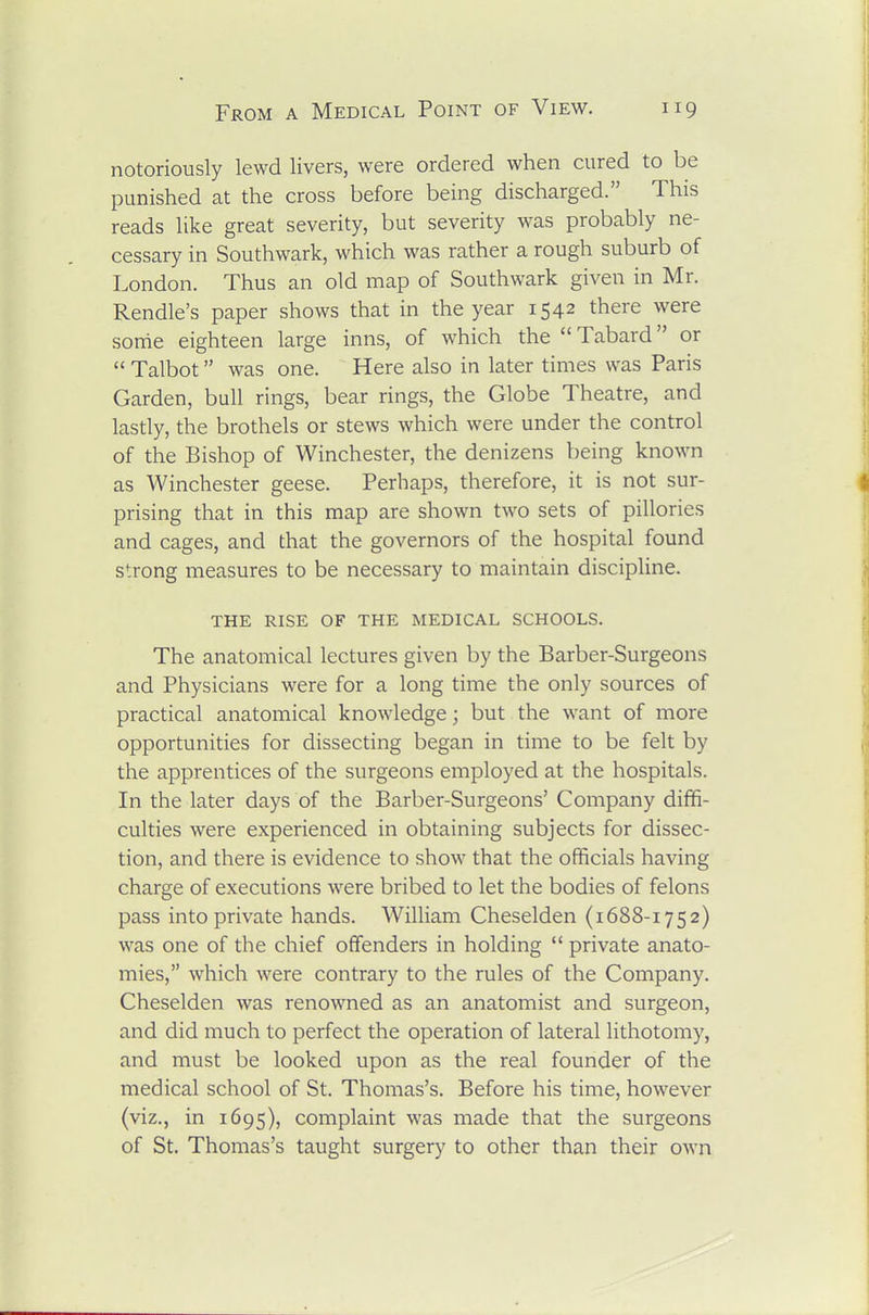 notoriously lewd livers, were ordered when cured to be punished at the cross before being discharged. This reads like great severity, but severity was probably ne- cessary in Southwark, which was rather a rough suburb of London. Thus an old map of Southwark given in Mr. Rendle's paper shows that in the year 1542 there were some eighteen large inns, of which the Tabard or Talbot was one. Here also in later times was Paris Garden, bull rings, bear rings, the Globe Theatre, and lasdy, the brothels or stews which were under the control of the Bishop of Winchester, the denizens being known as Winchester geese. Perhaps, therefore, it is not sur- prising that in this map are shown two sets of pillories and cages, and that the governors of the hospital found strong measures to be necessary to maintain discipline. THE RISE of the MEDICAL SCHOOLS. The anatomical lectures given by the Barber-Surgeons and Physicians were for a long time the only sources of practical anatomical knowledge; but the want of more opportunities for dissecting began in time to be felt by the apprentices of the surgeons employed at the hospitals. In the later days of the Barber-Surgeons' Company diffi- culties were experienced in obtaining subjects for dissec- tion, and there is evidence to show that the officials having charge of executions were bribed to let the bodies of felons pass into private hands. William Cheselden (1688-1752) was one of the chief offenders in holding private anato- mies, which were contrary to the rules of the Company. Cheselden was renowned as an anatomist and surgeon, and did much to perfect the operation of lateral lithotomy, and must be looked upon as the real founder of the medical school of St. Thomas's. Before his time, however (viz., in 1695), complaint was made that the surgeons of St. Thomas's taught surgery to other than their OAvn