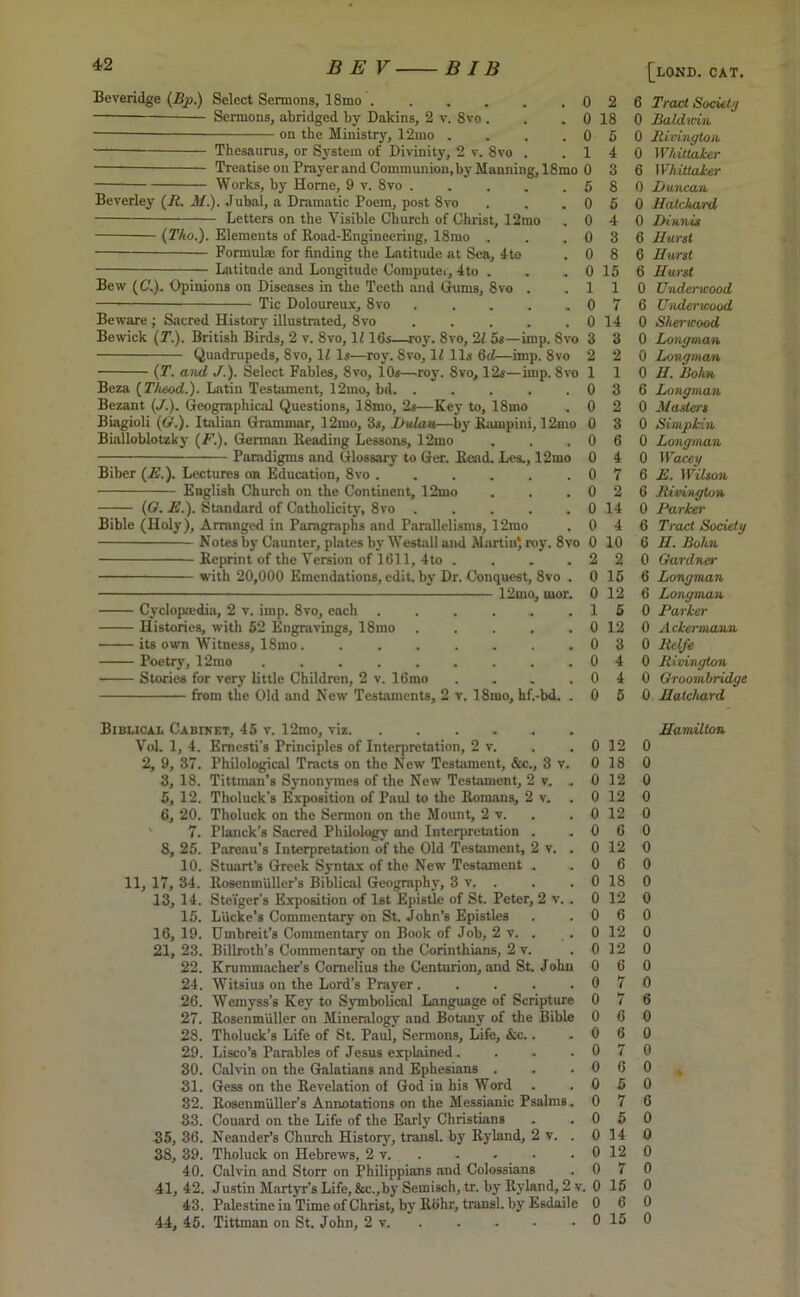 Works, by Horne, 9 v. 8vo Beverley (R. M.). Jubal, a Dramatic Poem, post 8vo Letters on the Visible Church of Christ, 12mo (Tho.). Elements of Road-Engineering, 18mo . Formulae for finding the Latitude at Sea, 4to Latitude and Longitude Compute., 4to Beveridge (Bp.) Select Sermons, 18mo 0 2 Sermons, abridged by Dakins, 2 v. 8vo . . . 0 18 — on the Ministry, 12mo . . . .05 Thesaurus, or System of Divinity, 2 v. 8vo . .14 Treatise on Prayer and Communion, by Manning,18mo 0 3 5 8 0 5 0 4 0 3 0 8 0 15 1 1 0 7 0 14 3 3 2 1 0 0 0 0 0 0 0 0 0 0 2 0 Bew (C.). Opinions on Diseases in the Teeth and Gums, 8vo . Tic Doloureux, 8vo ..... Beware ; Sacred History illustrated, 8vo ..... Bewick (T.). British Birds, 2 v. 8vo, 1216s—roy. 8vo, 21 5s—imp. 8vo Quadrupeds, 8vo, 12 Is—roy. 8vo, 12 11s 6d—imp. 8vo (T. and ■/.). Select Fables, 8vo, iOs—roy. 8vo, 12s—imp. 8vo Beza (Ttoeod.). Latin Testament, 12mo, bd. ..... Bezant (J.). Geographical Questions, 18mo, 2s—Key to, 18mo Biagioli (Or'.). Italian Grammar, 12mo, 3s, Hulau—by Rampini, 12mo Bialloblotzky (/'’.). German Reading Lessons, 12mo Paradigms and Glossary to Ger. Read. Les., 12mo Biber (E.). Lectures on Education, 8vo ...... English Church on the Continent, 12mo (G. E.). Standard of Catholicity, 8vo Bible (Holy), Arranged in Paragraphs and Parallelisms, 12mo Notes by Caimter, plates by Westall and Martin* roy. 8vo Reprint of the Version of 1611, 4to .... with 20,000 Emendations, edit, by Dr. Conquest, 8vo . —— — 12mo, mor. Cyclopaedia, 2 v. imp. 8vo, each Histories, with 52 Engravings, 18mo •——its own Witness, 18mo. .... Poetry, 12mo ...... Stories for very little Children, 2 v. 16mo from the Old and New Testaments, 2 v. 18mo, hf.-bd. 2 1 3 2 3 6 4 7 2 14 4 10 2 15 0 12 1 5 12 3 4 4 5 Biblical Cabinet, 45 v. 12mo, viz . Vol. 1, 4. Emesti’s Principles of Interpretation, 2 v. . . 0 12 2, 9, 37. Philological Tracts on the New Testament, &c., 3 v. 0 18 3, 18. Tittman’s Synonymes of the New Testament, 2 v. . 0 12 5, 12. Tholuck's Exposition of Paul to the Romans, 2 v. . 0 12 6, 20. Tholuck on the Sermon on the Mount, 2 v. . . 0 12 7. Planck’s Sacred Philology and Interpretation . .06 8, 25. Pareau’s Interpretation of the Old Testament, 2 v. . 0 12 10. Stuart’s Greek Syntax of the New Testament . .06 11, 17, 34. Rosenmiiller’s Biblical Geography, 3 v. . . . 0 18 13, 14. Steiger’s Exposition of 1st Epistle of St. Peter, 2 v. . 0 12 15. Liicke’s Commentary on St. John’s Epistles . .06 16, 19. Umbreit’s Commentary on Book of Job, 2 v. . . 0 12 21,23. Billroth’s Commentary on the Corinthians, 2 v. . 0 12 22. Krummacher’s Cornelius the Centurion, and St. John 0 6 24. Witsius on the Lord’s Prayer . . . . .07 26. Wemyss’s Key to Symbolical Language of Scripture 0 7 27. Rosenmuller on Mineralogy and Botany of the Bible 0 6 28. Tholuck’s Life of St. Paul, Sermons, Life, &c.. .06 29. Lisco’s Parables of Jesus explained. . . .07 30. Calvin on the Galatians and Ephesians . . .06 31. Gess on the Revelation of God in his Word . .05 32. Rosenmiiller’s Annotations on the Messianic Psalms. 0 7 33. Couard on the Life of the Early Christians . .05 35, 36. Ncander’s Church History, transl. by Ryland, 2 v. . 0 14 38, 39. Tholuck on Hebrews, 2 v. . . • • . 0 12 40. Calvin and Storr on Philippians and Colossians . 0 7 41,42. Justin Martyr’s Life, &c.,by Semisch, tr. by Ryland, 2 v. 0 15 43. Palestine in Time of Christ, by Rohr, transl. by Esdaile 0 6 44, 45. Tittman on St. John, 2 v. . - - - 0 15 [lond. CAT. 6 Tract Society 0 Baldwin 0 Rivington 0 Whittaker 6 Whittaker 0 Duncan 0 Hatchard 0 Dinnis 6 Hurst 6 Hurst 6 Hurst 0 Underwood 6 Underwood 0 Sherwood 0 Longman 0 Longman 0 II. Bohn 6 Longman 0 Masters 0 Simpkin 0 Longman 0 Wacey 6 E. Wilson 6 Rivington 0 Parker 6 Tract Society 6 H. Bohn 0 Gardner 6 Longman 6 Longman 0 Parker 0 A ckermann 0 llelfe 0 Rivington 0 Groombridge 0 Hatchard Hamilton 0 0 0 0 0 0 0 0 0 0 0 0 0 0 0 6 0 0 0 0 , 0 6 0 0 0 0 0 0 0