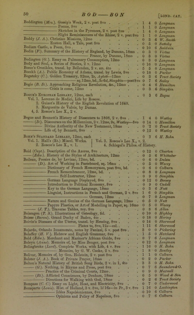 Boddington (Mrs.). Gossip’s Week, 2 v. post 8vo . . . .14 0 Longman Poems, 8to 110 Longman Sketches in the Pyrenees, 2 v. post 8vo . .14 0 Longman Slight Reminiscences of the Rhine, 2 v. post 8to 1 1 0 Longman Boddy (J. A.). Christian Missions, 12mo 0 3 6 TP. Smith Boston Hall, a Tale, post 8vo . . . .0 5 0 Suttaly Bodiam Castle, a Poem, 8vo 0 10 6 Baldwin Bodin (F). Summary of the History of England, by Duncan, 18mo .0 3 0 Virtue — France, by Duncan, 18mo . 0 3 0 Virtue Bodington (<?.). Essay on Pulmonary Consumption, 12mo . .0 3 0 Longman Body and Soul, a Series of Stories, 2 v. 12mo . . . . 0 16 0 Longman Boece’s Cronikles, transl. by Bellenden, 2 v. sm. 4to . . .550 Longman Boeckh (A.). Public Economy of Athens, transl. by Lewis, 8to . 0 18 0 Parker Bogatzky (<?.). Golden Treasury, 32mo, 2s, Aylott—12mo . .0 3 6 Tract Society sq.l2mo,bd.,3s Od, Simpkin—post8vo 0 7 6 Seeley Bogie (B. D.). Approaching Religious Revolution, &c., 12mo . . 0 4 6 Hamilton Crisis is come, 12mo 0 3 6 Simpkin Bogue’s European Library, 12mo, each 0 3 6 Bogue Yol. 1. Lorenzo de Medici, Life by Roscoe. 2. Guizot’s History of the English Revolution of 1640. 3. Marguerite de Valois, by Dumas. 4, 5. Roscoe’s Leo X., 2 v. Bogue and Bennett’s History of Dissenters to 1808, 2 v. 8vo Divine Authority of the New Testament, 18mo Life of, by Bennett, 8vo .... Bohn’s Standard Library, 12mo, each Vol. 1. Hall’s (Rt.) Miscel. Works. 2. Roscoe’s Leo X., v. 1. Boid (Capt.). Description of the Azores, 8vo . (Edw.). History of the Styles of Architecture, 12mo Boileau, Poesies de, by Levizac, 12mo, bd. (D.). Art of Working in Pasteboard, sq. 16mo . French Remembrancer, 12mo, bd. Self-Instructor, 12mo ■ German Language Displayed, 8vo ■ Introduction to Political Economy, 8vo Key to the German Language, 18mo ■ Linguist, Instructions in French and German, 2 German, 12mo Nature and Genius of the German Language, 12 Papyro Plastics, or Art of Modelling in Paper, sq (J. T.). Traverse Tables, roy. 8vo . Boisragon (T. S.). Illustrations of Osteology, fol. . Boisse (Baron). Grand Duchy of Baden, 4to . Boivin’s Diseases of the Uterus, transl. by Heming, 8vo . Plates to, 8vo, 12s—col.. Bojardo, Orlando Innamorato, notes by Panizzi, 5 v. post 8vo Bolaffey (II. V.). Hebrew and English Grammar, 8vo Bold (Edw.). Merchant and Mariner’s African Guide, 8vo Boleyn (Anne). Memoirs of, by Miss Benger, post 8vo . Bolingbroke (Lord). Complete Works, with Life, 4 v. 8vo Memoirs, by G. W. Cooke, 2 v. 8vo Bolivar, Memoirs of, by Gen. Holstein, 2 v. post 8vo Bolster (J. A.). Book of Private Prayer, 18rao Bolton's Natural History of British Song Birds, 2 v. in 1, 4to ((?.). Nothing, in Rhyme and Prose, post 8vo Practice of the Criminal Courts, 12mo. (Rt.). Afflicted Consciences, by Denham, 18mo Directions for Walking with God, 18mo Bompass (C. C.) Essay on Light, Heat, and Electricity, 8vo Bonaparte (Louis). Hist, of Holland, 3 v. 8vo, \l 16s—in Fr., 3 - Iddes Napoleoniennes, 8vo Opinions and Policy of Napoleon, 8vo . 1 4 0 Westley y—8vo 0 14 0 Hamilton . 0 2 0 Tract Society • 0 12 0 Westley . 0 3 6 H. Bohn jo X., v 2. 3hilos. of History. 0 12 0 Churton . . 0 5 6 Whittaker , . 0 6 0 Dulau • . 0 5 0 Wacey , 0 6 0 Colburn . . 0 8 0 Longman • . 0 9 0 Simpkin . . 0 12 0 Boosey , . 0 9 0 Cadell 0 3 6 Nutt v. 8vo 1 6 0 Simpkin . 0 7 0 Longman mo 0 5 0 Nutt . 16mo 0 5 0 Wacey , * , 0 8 6 Allen . , 0 10 0 Highley . 0 18 0 Hering , # 0 14 0 Sherwood , , 1 11 6 Sherwood . , 3 0 0 Pickering # , 1 5 0 Hatchard . . 0 7 6 Longman , 0 12 0 Longman # # 1 16 0 H. Bohn . , 1 8 0 Bentley , , 1 1 0 Colburn # , 0 2 0 Parker 3 3 0 H. Bohn 0 7 6 Saunders <kO. # 9 0 9 0 Maxwell 0 5 0 Wood <k Son # # 0 2 6 Tract Society 0 7 0 Underwood < CO o 1 16 0 Lackington . 0 10 6 Colburn . ,