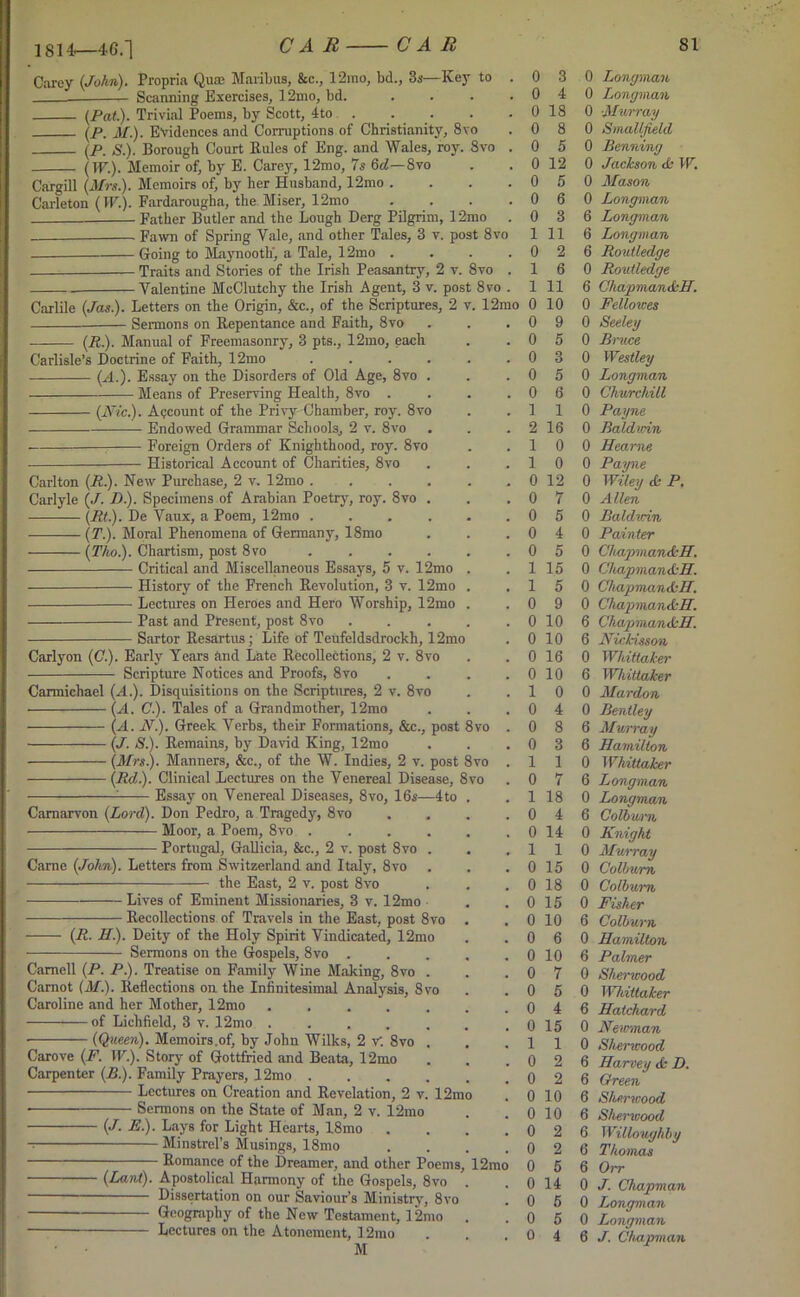 1814—46.1 Carey (John). Propria Quae Maribus, 8cc., 12ino, bd., 3s—Key to . 0 3 Scanning Exercises, 12mo, bd. . . . .04 (Pat.). Trivial Poems, by Scott, 4to . . (p, M.). Evidences and Corruptions of Christianity, 8\o (P. S.). Borough Court Kules of Eng. and Wales, roy. Svo (TF.). Memoir of, by E. Carey, 12mo, 7s 6d— Svo Cargill (Mrs.). Memoirs of, by her Husband, 12mo . . . .05 Carleton (IF.). Fardarougha, the Miser, 12mo . . . .06 Father Butler and the Lough Derg Pilgrim, 12mo . 0 3 Fawn of Spring Yale, and other Tales, 3 v. post 8vo Going to Maynooth', a Tale, 12mo .... Traits and Stories of the Irish Peasantry, 2 v. Svo . 1 6 Valentine McClutchy the Irish Agent, 3 v. post 8vo . 1 11 Carlile (Jas.). Letters on the Origin, &c., of the Scriptures, 2 v. 12mo 0 10 Sermons on Repentance and Faith, Svo . . .09 (R.). Manual of Freemasonry, 3 pts., 12mo, each 0 18 0 8 0 5 0 12 1 11 0 2 Carlisle’s Doctrine of Faith, 12mo (A.). Essay on the Disorders of Old Age, 8vo . — Means of Preserving Health, 8vo . (Nic). Account of the Privy Chamber, roy. 8vo Endowed Grammar Schools, 2 v. 8vo — Foreign Orders of Knighthood, roy. 8vo Historical Account of Charities, 8vo 8 vo Carlton (R.). New Purchase, 2 v. 12mo Carlyle (J. D.). Specimens of Arabian Poetry, roy (Rt). De Vaux, a Poem, 12mo .... (T). Moral Phenomena of Germany, 18mo (Tho). Chartism, post 8vo .... Critical and Miscellaneous Essays, 5 v. 12mo History of the French Revolution, 3 v. 12mo Lectures on Heroes and Hero Worship, 12mo Past and Present, post 8vo Sartor Resartus; Life of Teufeldsdrockh, 12mo Carlyon (C.). Early Years and Late Recollections, 2 v. 8vo Scripture Notices and Proofs, 8vo Carmichael (A.). Disquisitions on the Scriptures, 2 v. 8vo (A. C.). Tales of a Grandmother, 12mo (A. N). Greek Verbs, their Formations, &c., post 8vo (J. S). Remains, by David King, 12mo (Mrs). Manners, &c., of the W. Indies, 2 v. post Svo (Rd). Clinical Lectures on the Venereal Disease, 8vo - Essay on Venereal Diseases, 8vo, 16s—4 to Carnarvon (Lord). Don Pedro, a Tragedy, 8vo Moor, a Poem, 8vo .... Portugal, Gallicia, &c., 2 v. post 8vo . Came (John). Letters from Switzerland and Italy, 8vo the East, 2 v. post 8vo Lives of Eminent Missionaries, 3 v. 12mo Recollections of Travels in the East, post 8vo (R. H). Deity of the Holy Spirit Vindicated, 12mo Sermons on the Gospels, 8vo Camell (P. P). Treatise on Family Wine Making, 8vo . Carnot (M). Reflections on the Infinitesimal Analysis, 8vo Caroline and her Mother, 12mo ..... of Lichfield, 3 v. 12mo ..... (Queen). Memoirs.of, by John Wilks, 2 V. Svo . Carove (F. IF.). Story of Gottfried and Beata, 12mo Carpenter (B). Family Prayers, 12mo .... Lectures on Creation and Revelation, 2 v. 12mo • Sermons on the State of Man, 2 v. 12mo (J. E). Lays for Light Hearts, 18mo Minstrel’s Musings, 18mo Romance of the Dreamer, and other Poems, 12mo (Lant). Apostolical Harmony of the Gospels, 8vo Dissertation on our Saviour’s Ministry, 8vo Geography of the New Testament, 12mo Lectures on the Atonement, 12rao M 5 3 5 6 1 16 0 0 0 12 7 5 4 5 15 5 9 0 10 0 10 0 16 0 10 0 4 8 3 1 7 18 4 0 14 1 1 0 15 0 18 0 15 0 10 0 6 0 10 7 5 4 0 15 1 1 0 10 0 10 0 2 0 14 0 5 0 Longman 0 Longman 0 Murray 0 Smallfield 0 Benning 0 Jackson & IF. 0 Mason 0 Longman 6 Longman 6 Longman 6 Routledge 0 Routledge 6 Chapman&H. 0 Fellowes 0 Seeley 0 Bruce 0 Westley 0 Longman 0 Churchill 0 Payne 0 Bald mn 0 Hearne 0 Payne 0 Wiley & P. 0 Allen 0 Baldwin 0 Painter 0 Chapman&H. 0 Chapman&H. 0 Chapman&H. 0 Chapman&H. 6 Chapman&H. 6 Nickisson 0 Whittaker 6 Whittaker 0 Mardon 0 Bentley 6 Murray 6 Hamilton 0 Whittaker 6 Longman 0 Longman 6 Colbwrn 0 Knight 0 Murray 0 Colburn 0 Colburn 0 Fisher 6 Colburn 0 Hamilton 6 Palmer 0 Sherwood 0 Whittaker 6 Hatchard 0 Newman 0 Sherwood 6 Harvey & D. 6 Green 6 Sherwood 6 Shenvood 6 Willoughby 6 Thomas 6 Orr 0 J. Chapman 0 Longman 0 Longman 6 J. Chapman